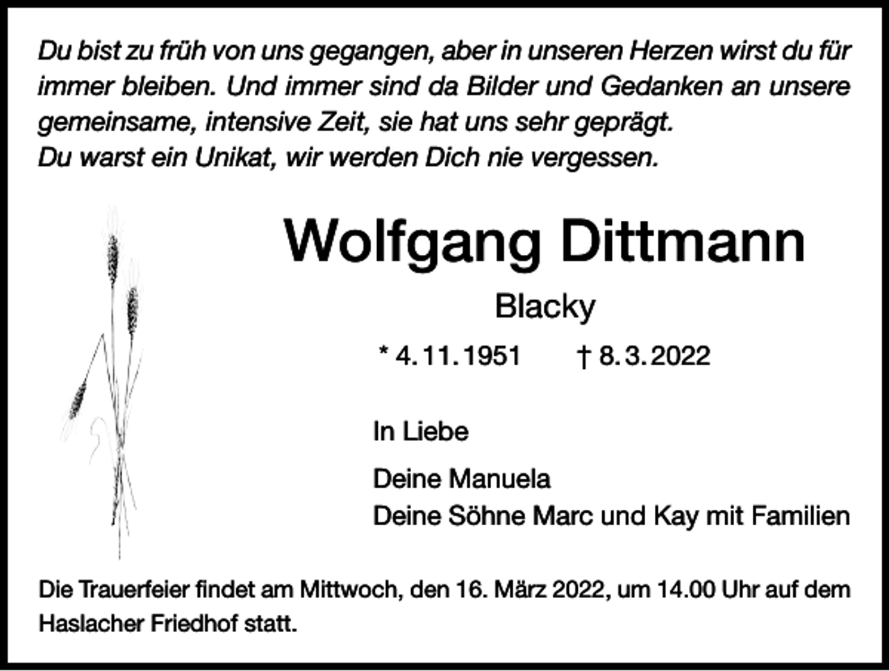 <p>Du bist zu früh von uns gegangen, aber in unseren Herzen wirst du für<br />immer bleiben. Und immer sind da Bilder und Gedanken an unsere<br />gemeinsame, intensive Zeit, sie hat uns sehr geprägt.<br />Du warst ein Unikat, wir werden Dich nie vergessen.</p><p>Wolfgang Dittmann<br />Blacky<br />* 4. 11. 1951 † 8. 3. 2022<br />In Liebe<br />Deine Manuela<br />Deine Söhne Marc und Kay mit Familien<br />Die Trauerfeier findet am Mittwoch, den 16. März 2022, um 14.00 Uhr auf dem<br />Haslacher Friedhof statt.</p>