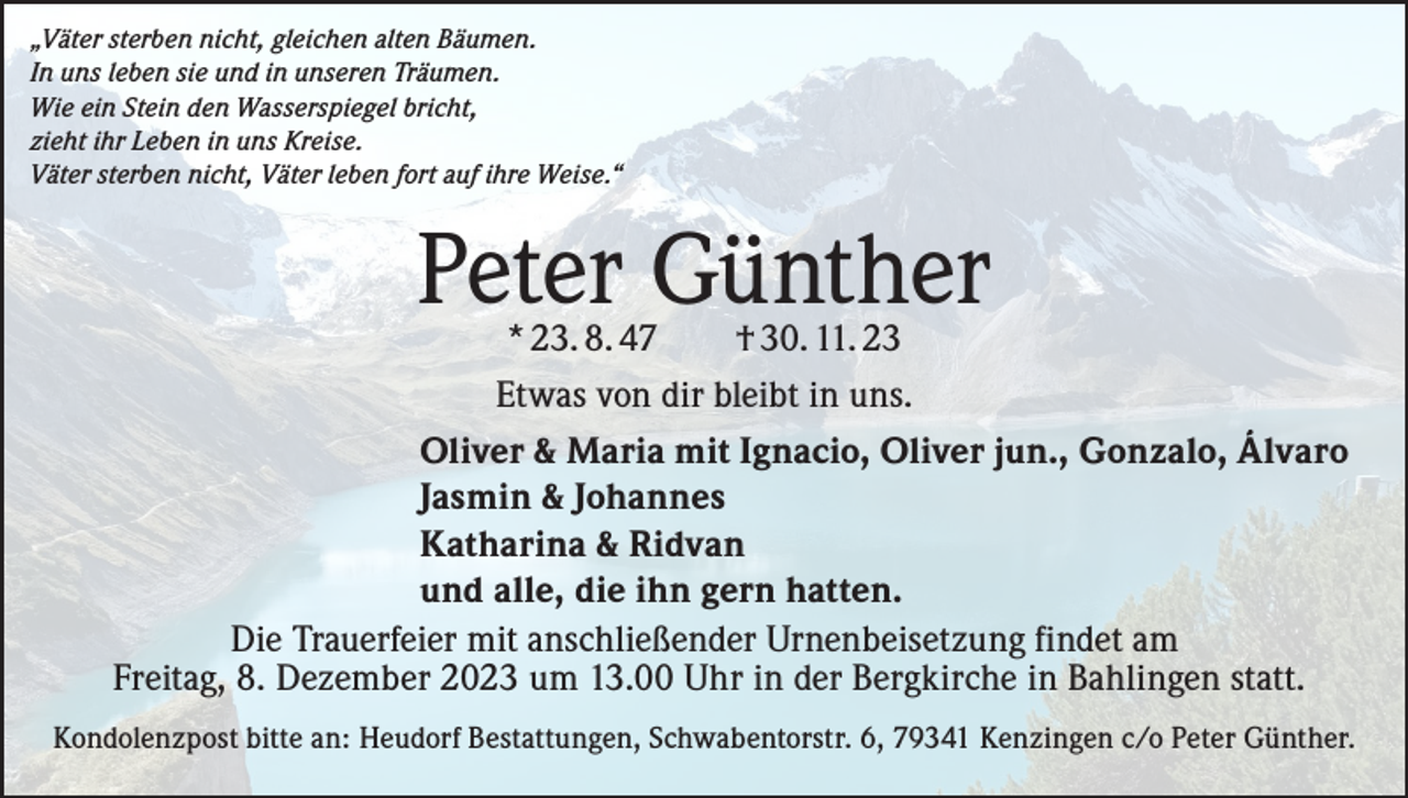 <p>„Väter sterben nicht, gleichen alten Bäumen.<br />In uns leben sie und in unseren Träumen.<br />Wie ein Stein den Wasserspiegel bricht,<br />zieht ihr Leben in uns Kreise.<br />Väter sterben nicht, Väter leben fort auf ihre Weise.“</p><p>Peter Günther</p><p>* 23. 8. 47<br />† 30. 11. 23<br />Etwas von dir bleibt in uns.<br />Oliver &amp; Maria mit Ignacio, Oliver jun., Gonzalo, Álvaro<br />Jasmin &amp; Johannes<br />Katharina &amp; Ridvan<br />und alle, die ihn gern hatten.<br />Die Trauerfeier mit anschließender Urnenbeisetzung findet am<br />Freitag, 8. Dezember 2023 um 13.00 Uhr in der Bergkirche in Bahlingen statt.<br />Kondolenzpost bitte an: Heudorf Bestattungen, Schwabentorstr. 6, 79341 Kenzingen c/o Peter Günther.</p>