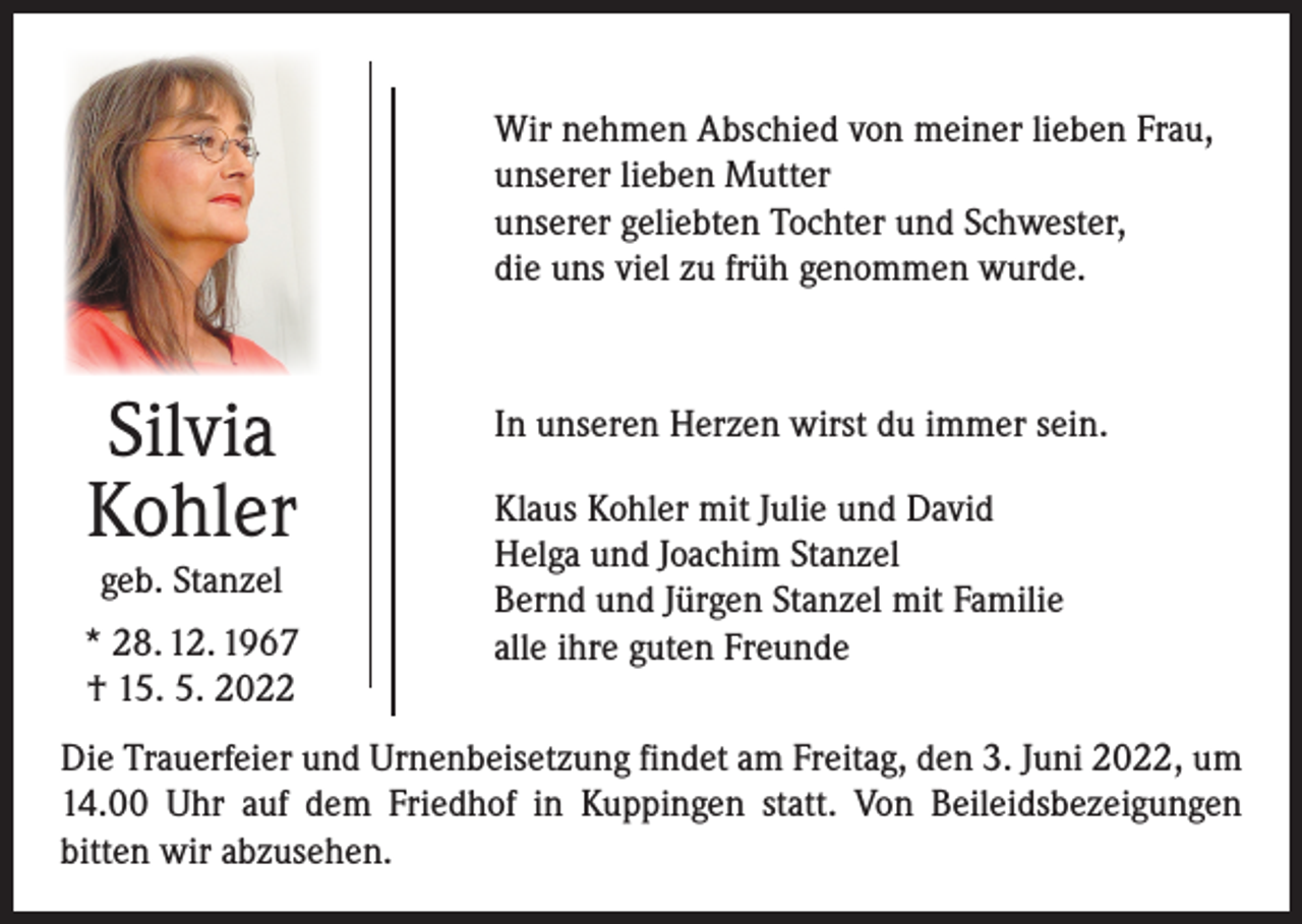 <p>Wir nehmen Abschied von meiner lieben Frau,<br />unserer lieben Mutter<br />unserer geliebten Tochter und Schwester,<br />die uns viel zu früh genommen wurde.</p><p>Silvia<br />Kohler<br />geb. Stanzel</p><p>* 28. 12. 1967<br />† 15. 5. 2022</p><p>In unseren Herzen wirst du immer sein.<br />Klaus Kohler mit Julie und David<br />Helga und Joachim Stanzel<br />Bernd und Jürgen Stanzel mit Familie<br />alle ihre guten Freunde</p><p>Die Trauerfeier und Urnenbeisetzung findet am Freitag, den 3. Juni 2022, um<br />14.00 Uhr auf dem Friedhof in Kuppingen statt. Von Beileidsbezeigungen<br />­bitten wir abzusehen.</p>