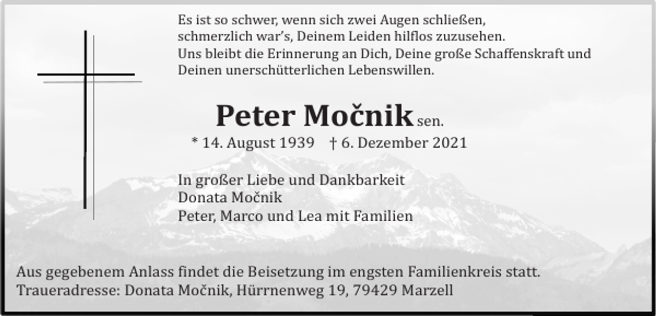 <p>Es ist so schwer, wenn sich zwei Augen schließen,<br />schmerzlich war’s, Deinem Leiden hilflos zuzusehen.<br />Uns bleibt die Erinnerung an Dich, Deine große Schaffenskraft und<br />Deinen unerschütterlichen Lebenswillen.</p><p>Peter Močnik</p><p>sen.<br />* 14. August 1939 † 6. Dezember 2021<br />In großer Liebe und Dankbarkeit<br />Donata Moč nik<br />Peter, Marco und Lea mit Familien</p><p>Aus gegebenem Anlass findet die Beisetzung im engsten Familienkreis statt.<br />Traueradresse: Donata Moč nik, Hürrnenweg 19, 79429 Marzell</p>