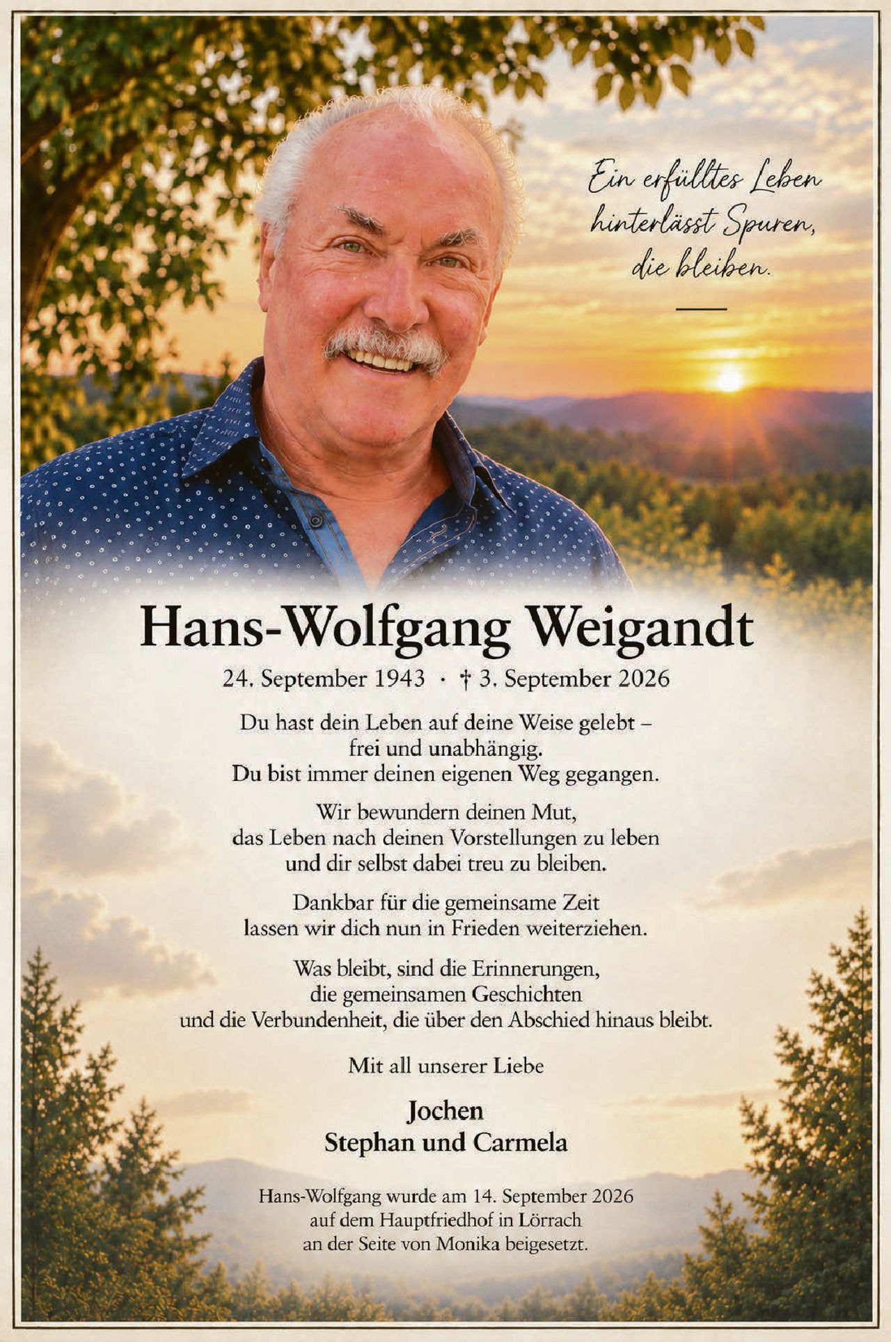 <p><i>Ein erfülltes Leben hinterlässt Spuren, die bleiben.</i></p>

<p><strong>Hans-Wolfgang Weigandt</strong><br>
24. September 1943 · † 3. September 2026</p>

<p>Du hast dein Leben auf deine Weise gelebt –<br>
frei und unabhängig.<br>
Du bist immer deinen eigenen Weg gegangen.</p>

<p>Wir bewundern deinen Mut,<br>
das Leben nach deinen Vorstellungen zu leben<br>
und dir selbst dabei treu zu bleiben.</p>

<p>Dankbar für die gemeinsame Zeit<br>
lassen wir dich nun in Frieden weiterziehen.</p>

<p>Was bleibt, sind die Erinnerungen,<br>
die gemeinsamen Geschichten<br>
und die Verbundenheit, die über den Abschied hinaus bleibt.</p>

<p>Mit all unserer Liebe</p>

<p><strong>Jochen<br>
Stephan und Carmela</strong></p>

<p>Hans-Wolfgang wurde am 14. September 2026<br>
auf dem Hauptfriedhof in Lörrach<br>
an der Seite von Monika beigesetzt.</p>