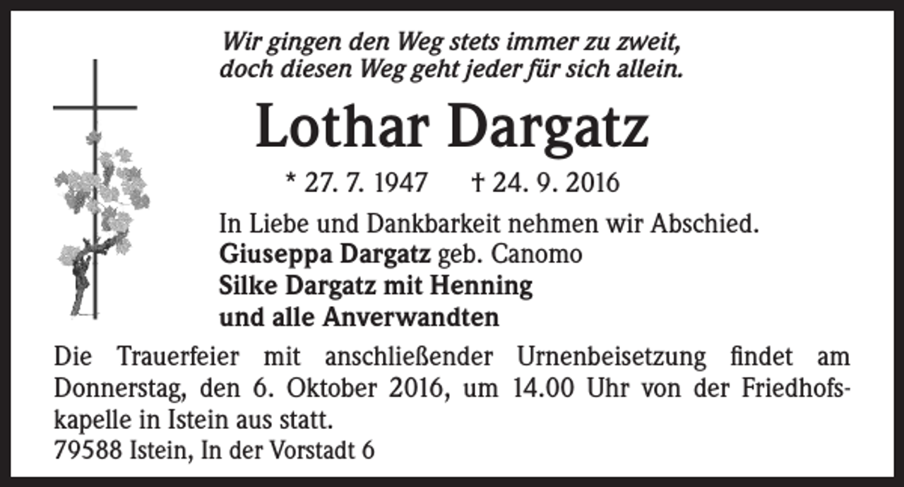 <p>Wir gingen den Weg stets immer zu zweit,<br />doch diesen Weg geht jeder für sich allein.</p><p>Lothar Dargatz<br />* 27. 7. 1947 † 24. 9. 2016<br />In Liebe und Dankbarkeit nehmen wir Abschied.<br />Giuseppa Dargatz geb. Canomo<br />Silke Dargatz mit Henning<br />und alle Anverwandten<br />Die Trauerfeier mit anschließender Urnenbeisetzung findet am<br />Donnerstag, den 6. Oktober 2016, um 14.00 Uhr von der Friedhofskapelle in Istein aus statt.<br />79588 Istein, In der Vorstadt 6</p>
