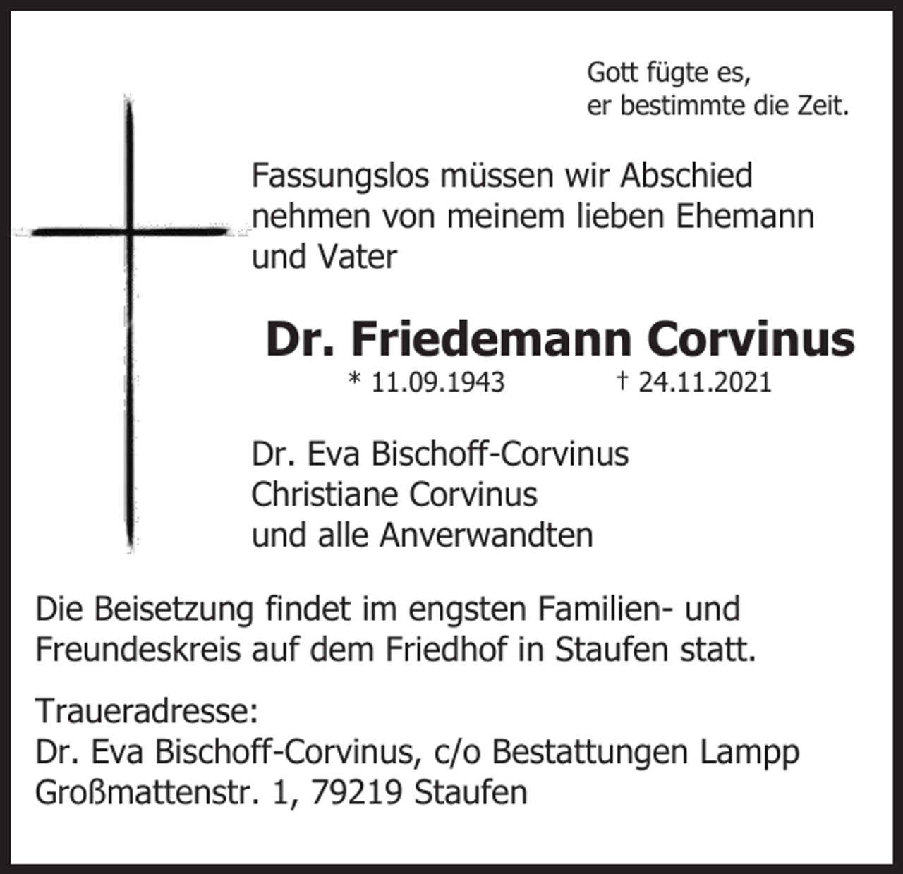 <p>Gott fügte es,<br />er bestimmte die Zeit.</p><p>Fassungslos müssen wir Abschied<br />nehmen von meinem lieben Ehemann<br />und Vater</p><p>Dr. Friedemann Corvinus<br />* 11.09.1943</p><p>† 24.11.2021</p><p>Dr. Eva Bischoff-Corvinus<br />Christiane Corvinus<br />und alle Anverwandten<br />Die Beisetzung findet im engsten Familien- und<br />Freundeskreis auf dem Friedhof in Staufen statt.<br />Traueradresse:<br />Dr. Eva Bischoff-Corvinus, c/o Bestattungen Lampp<br />Großmattenstr. 1, 79219 Staufen</p>