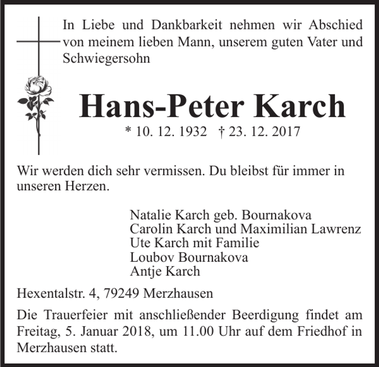 <p>IInn Liebe<br />Li e b e und<br />u n d Dankbarkeit<br />D a n k b ar keit nehmen<br />n e h m e n wir<br />wir Abschied<br />A bs c hi e d<br />vvon<br />o n meinem<br />m ei n e m lilieben<br />e b e n Mann,<br />M a n n , unserem<br />u ns er e m guten<br />g ut e n Vater<br />Vat er und<br />u nd<br />SSchwiegersohn<br />c h wi e g ers o h n</p><p>HHans-Peter<br />a ns- P et e r KKarch<br />arc h<br />** 110.<br />0. 112.<br />2. 11932<br />9 3 2 †† 223.<br />3. 112.<br />2.</p><p>Wir wwerden<br />Wir<br />er d e n didich<br />c h s esehr<br />hr v er<br />vermissen.<br />miss e n. DDu<br />u blbleibst<br />ei bst f für<br />ür i immer<br />m m er i nin<br />uunseren<br />ns er e n Herzen.<br />H er z e n.<br />NNatalie<br />at ali e KKarch<br />ar c h ggeb.<br />e b. BBournakova<br />o ur n a k o v a<br />CCarolin<br />ar oli n Karch<br />K ar c h uund<br />n d Maximilian<br />M a xi m ili a n Lawrenz<br />L a wr e n z<br />Ut<br />e KKarch<br />ar c h mit<br />mit FFamilie<br />a mili e<br />Ute<br />LLoubov<br />o u b o v Bournakova<br />B o ur n a k o v a<br />AAntje<br />ntj e KKarch<br />ar c h<br />H e x e nt alstr. 4,4,779249<br />Hexentalstr.<br />9 2 4 9 Merzhausen<br />M e r z h a us e n<br />Die<br />Di<br />e TrTrauerfeier<br />a u erf ei er mit<br />mit aanschließender<br />ns c hli e ß e n d er Beerdigung<br />B e er di g u n g ffindet<br />i n d et am<br />a m<br />Freitag,<br />Fr eit a g, 5.5. JJanuar<br />a n u ar 22018,<br />0 1 8, uum<br />m 111.00<br />1. UUhr<br />hr a auf<br />uf ddem<br />e m Fri<br />Friedhof<br />e d h of iinn<br />Merzhausen<br />M er z h a us e n ststatt.<br />att.</p>