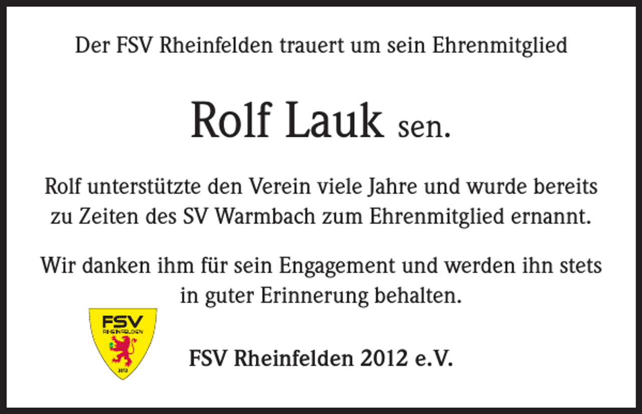 <p>Der FSV Rheinfelden trauert um sein Ehrenmitglied</p><p>Rolf Lauk sen.<br />Rolf unterstützte den Verein viele Jahre und wurde bereits<br />zu Zeiten des SV Warmbach zum Ehrenmitglied ernannt.<br />Wir danken ihm für sein Engagement und werden ihn stets<br />in guter Erinnerung behalten.<br />FSV Rheinfelden 2012 e. V.</p>