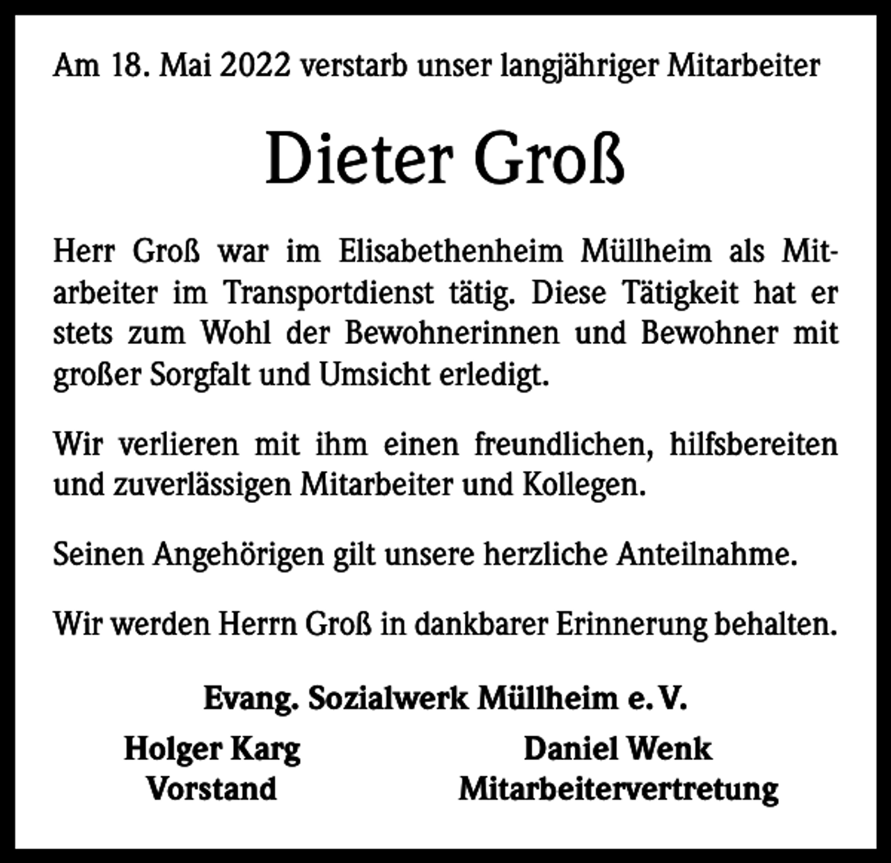 <p>Am 18. Mai 2022 verstarb unser langjähriger Mitarbeiter</p><p>Dieter Groß<br />Herr Groß war im Elisabethenheim Müllheim als Mit­<br />arbeiter im Transportdienst tätig. Diese Tätigkeit hat er<br />stets zum Wohl der Bewohnerinnen und Bewohner mit<br />großer Sorgfalt und Umsicht erledigt.<br />Wir verlieren mit ihm einen freundlichen, hilfsbereiten<br />und zuverlässigen Mitarbeiter und Kollegen.<br />Seinen Angehörigen gilt unsere herzliche Anteilnahme.<br />Wir werden Herrn Groß in dankbarer Erinnerung behalten.</p><p>Evang. Sozialwerk Müllheim e. V.<br />Holger Karg<br />Daniel Wenk<br />Vorstand<br />Mitarbeitervertretung</p>