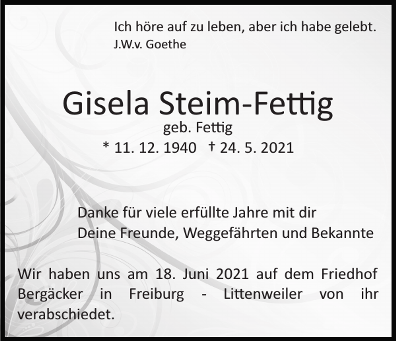 <p>Ich höre auf zu leben, aber ich habe gelebt.<br />J.W.v. Goethe</p><p>Gisela Steim­Fe�g<br />geb. Fe�g<br />* 11. 12. 1940 † 24. 5. 2021</p><p>Danke für viele erfüllte Jahre mit dir<br />Deine Freunde, Weggefährten und Bekannte<br />Wir haben uns am 18. Juni 2021 auf dem Friedhof<br />Bergäcker in Freiburg ­ Li�enweiler von ihr<br />verabschiedet.</p>