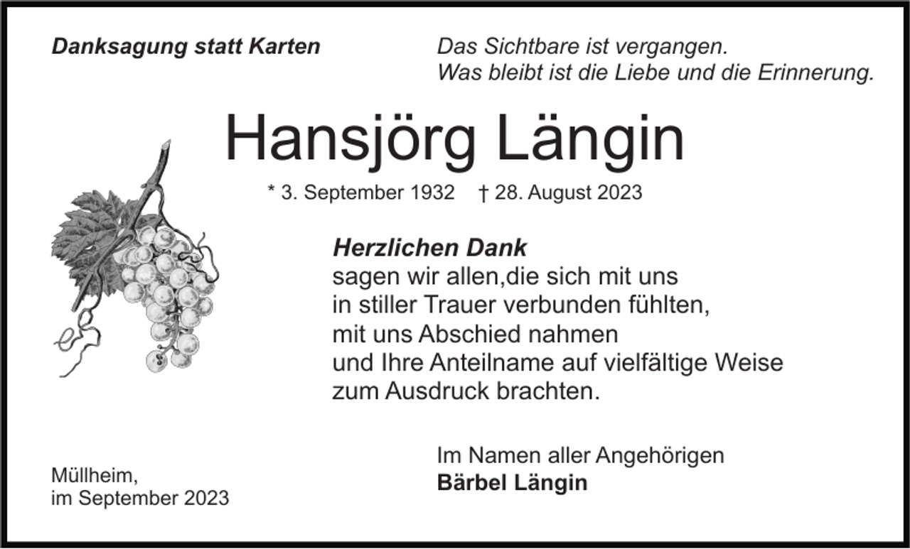 <p>Danksagung statt Karten</p><p>Das Sichtbare ist vergangen.<br />Was bleibt ist die Liebe und die Erinnerung.</p><p>Hansjörg Längin<br />* 3. September 1932</p><p>† 28. August 2023</p><p>Herzlichen Dank<br />sagen wir allen,die sich mit uns<br />in stiller Trauer verbunden fühlten,<br />mit uns Abschied nahmen<br />und Ihre Anteilname auf vielfältige Weise<br />zum Ausdruck brachten.<br />Müllheim,<br />im September 2023</p><p>Im Namen aller Angehörigen<br />Bärbel Längin</p>