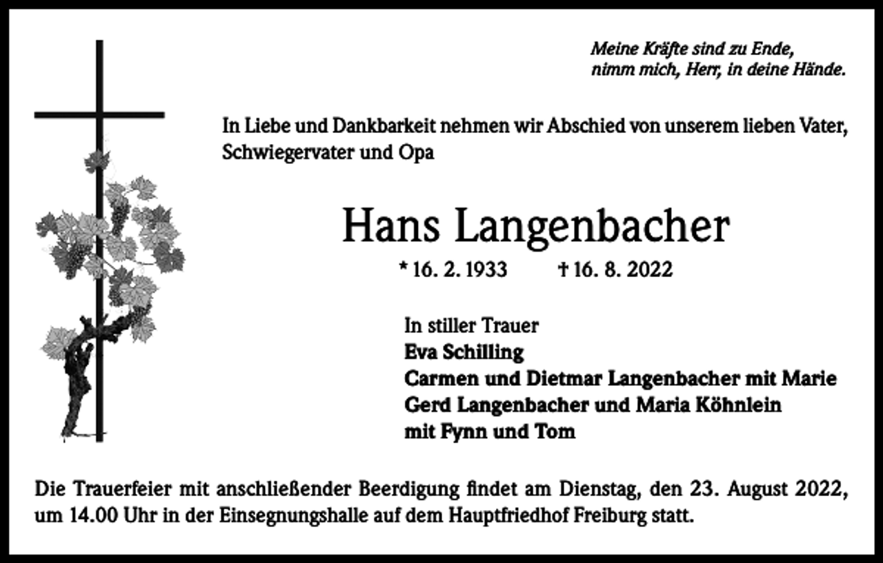 <p>Meine Kräfte sind zu Ende,<br />nimm mich, Herr, in deine Hände.</p><p>In Liebe und Dankbarkeit nehmen wir Abschied von unserem lieben Vater,<br />Schwiegervater und Opa</p><p>Hans Langenbacher<br />* 16. 2. 1933</p><p>† 16. 8. 2022</p><p>In stiller Trauer<br />Eva Schilling<br />Carmen und Dietmar Langenbacher mit Marie<br />Gerd Langenbacher und Maria Köhnlein<br />mit Fynn und Tom<br />Die Trauerfeier mit anschließender Beerdigung findet am Dienstag, den 23. August 2022,<br />um 14.00 Uhr in der Einsegnungshalle auf dem Hauptfriedhof Freiburg statt.</p>