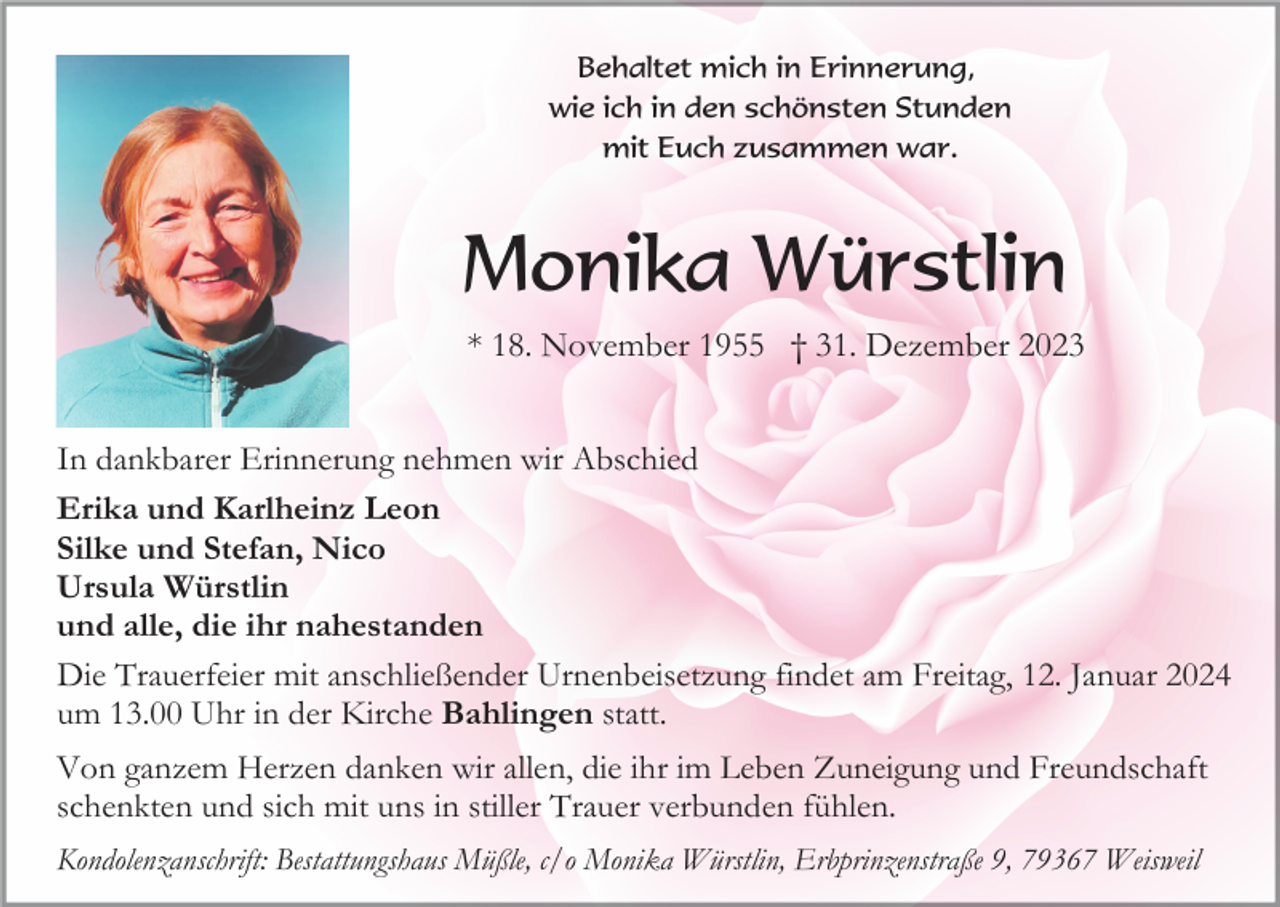 <p>Behaltet mich in Erinnerung,<br />wie ich in den schönsten Stunden<br />mit Euch zusammen war.</p><p>Monika Würstlin<br />* 18. November 1955 † 31. Dezember 2023<br />In dankbarer Erinnerung nehmen wir Abschied<br />Erika und Karlheinz Leon<br />Silke und Stefan, Nico<br />Ursula Würstlin<br />und alle, die ihr nahestanden<br />Die Trauerfeier mit anschließender Urnenbeisetzung findet am Freitag, 12. Januar 2024<br />um 13.00 Uhr in der Kirche Bahlingen statt.<br />Von ganzem Herzen danken wir allen, die ihr im Leben Zuneigung und Freundschaft<br />schenkten und sich mit uns in stiller Trauer verbunden fühlen.<br />Kondolenzanschrift: Bestattungshaus Müßle, c/o Monika Würstlin, Erbprinzenstraße 9, 79367 Weisweil</p>
