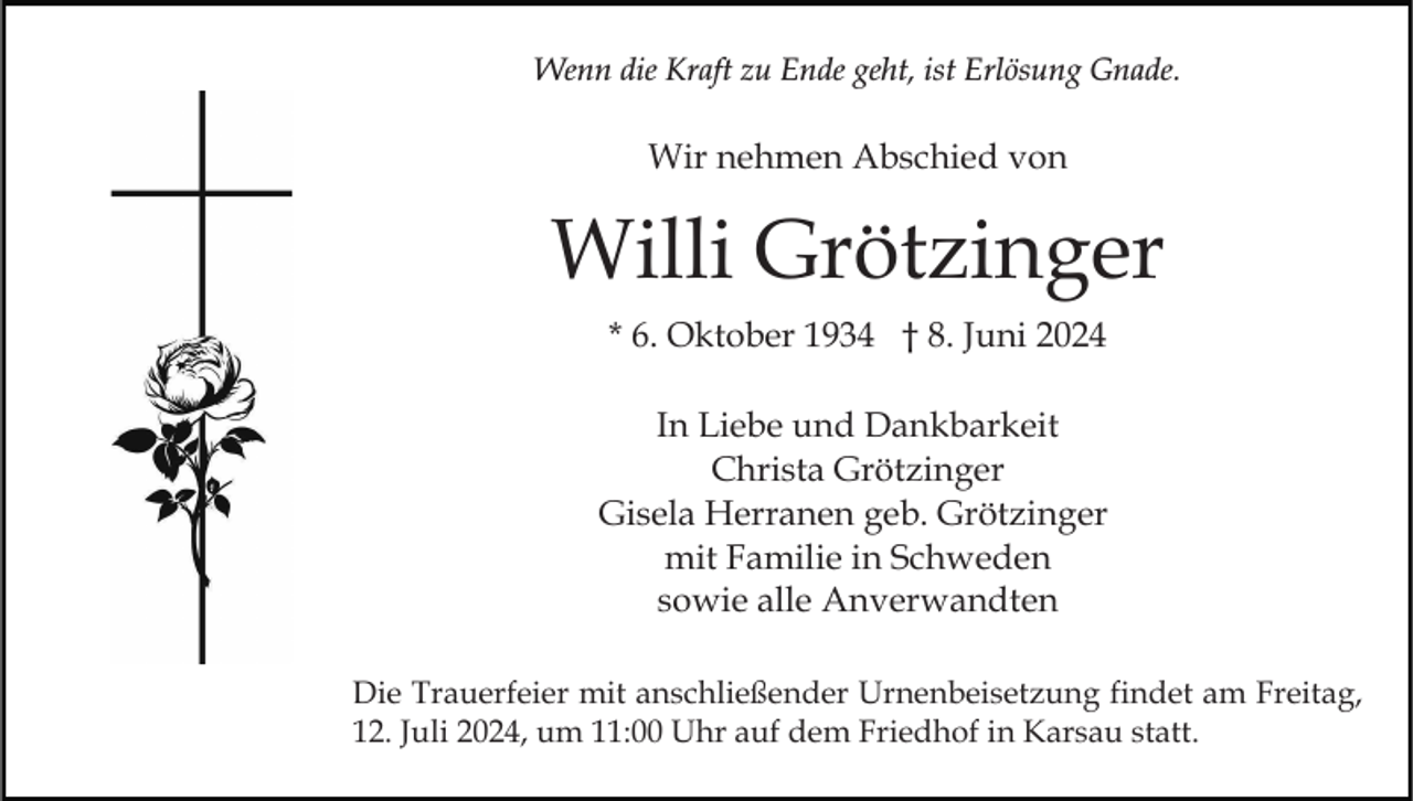 <p>Wenn die Kraft zu Ende geht, ist Erlösung Gnade.</p><p>Wir nehmen Abschied von</p><p>Willi Grötzinger<br />* 6. Oktober 1934 † 8. Juni 2024<br />In Liebe und Dankbarkeit<br />Christa Grötzinger<br />Gisela Herranen geb. Grötzinger<br />mit Familie in Schweden<br />sowie alle Anverwandten<br />Die Trauerfeier mit anschließender Urnenbeisetzung findet am Freitag,<br />12. Juli 2024, um 11:00 Uhr auf dem Friedhof in Karsau statt.</p>