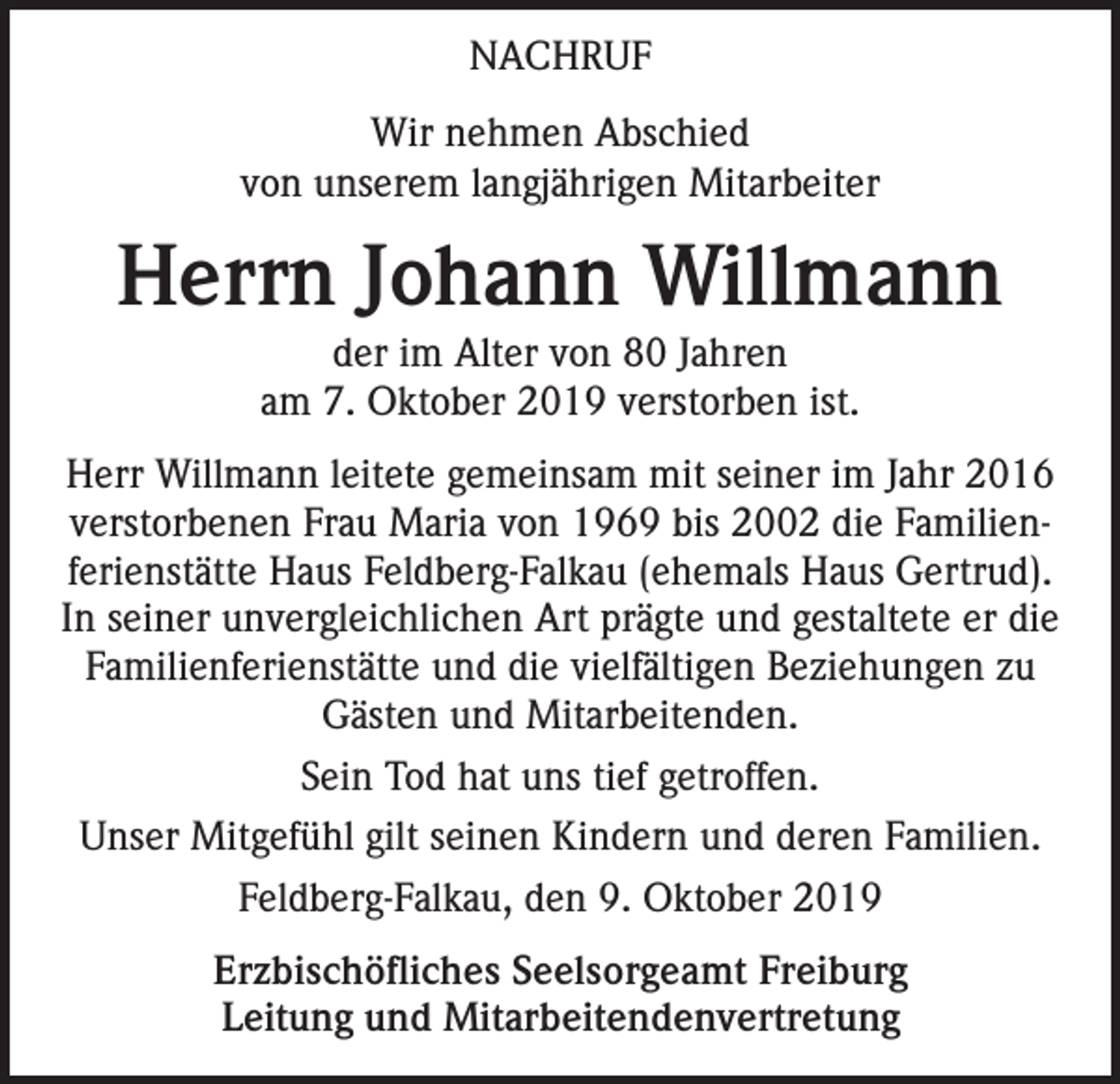 <p>NACHRUF<br />Wir nehmen Abschied<br />von unserem langjährigen Mitarbeiter</p><p>Herrn Johann Willmann<br />der im Alter von 80 Jahren<br />am 7. Oktober 2019 verstorben ist.</p><p>Herr Willmann leitete gemeinsam mit seiner im Jahr 2016<br />verstorbenen Frau Maria von 1969 bis 2002 die Familienferienstätte Haus Feldberg-Falkau (ehemals Haus Gertrud).<br />In seiner unvergleichlichen Art prägte und gestaltete er die<br />Familienferienstätte und die vielfältigen Beziehungen zu<br />Gästen und Mitarbeitenden.<br />Sein Tod hat uns tief getroffen.<br />Unser Mitgefühl gilt seinen Kindern und deren Familien.<br />Feldberg-Falkau, den 9. Oktober 2019<br />Erzbischöfliches Seelsorgeamt Freiburg<br />Leitung und Mitarbeitendenvertretung</p>