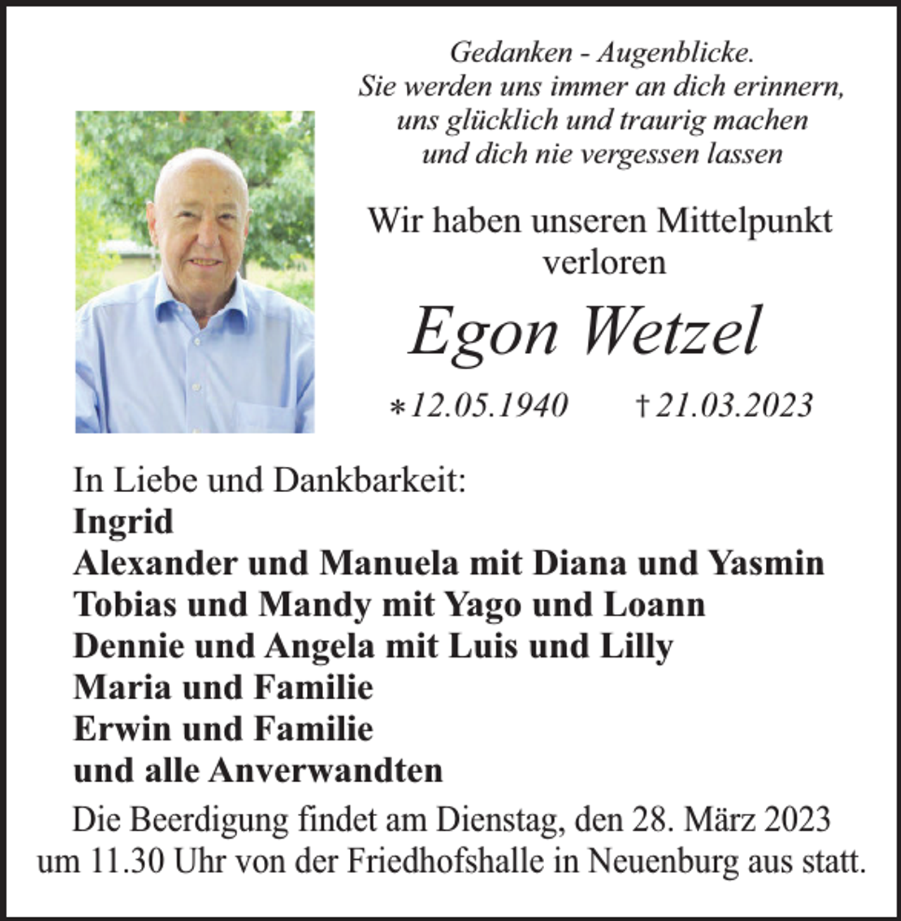 <p>Gedanken - Augenblicke.<br />Sie werden uns immer an dich erinnern,<br />uns glücklich und traurig machen<br />und dich nie vergessen lassen</p><p>Wir haben unseren Mittelpunkt<br />verloren</p><p>Egon Wetzel</p><p>* 12.05.1940</p><p>† 21.03.2023</p><p>In Liebe und Dankbarkeit:<br />Ingrid<br />Alexander und Manuela mit Diana und Yasmin<br />Tobias und Mandy mit Yago und Loann<br />Dennie und Angela mit Luis und Lilly<br />Maria und Familie<br />Erwin und Familie<br />und alle Anverwandten<br />Die Beerdigung findet am Dienstag, den 28. März 2023<br />um 11.30 Uhr von der Friedhofshalle in Neuenburg aus statt.</p>
