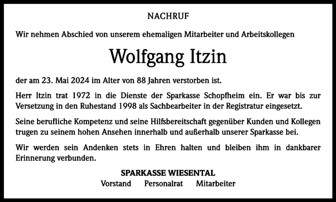<p>NACHRUF<br />Wir nehmen Abschied von unserem ehemaligen Mitarbeiter und Arbeitskollegen</p><p>Wolfgang Itzin<br />der am 23. Mai 2024 im Alter von 88 Jahren verstorben ist.<br />Herr Itzin trat 1972 in die Dienste der Sparkasse Schopfheim ein. Er war bis zur<br />Versetzung in den Ruhestand 1998 als Sachbearbeiter in der Registratur eingesetzt.<br />Seine berufliche Kompetenz und seine Hilfsbereitschaft gegenüber Kunden und Kollegen<br />trugen zu seinem hohen Ansehen innerhalb und außerhalb unserer Sparkasse bei.<br />Wir werden sein Andenken stets in Ehren halten und bleiben ihm in dankbarer<br />Erinnerung verbunden.<br />SPARKASSE WIESENTAL<br />Vorstand<br />Personalrat<br />Mitarbeiter</p>