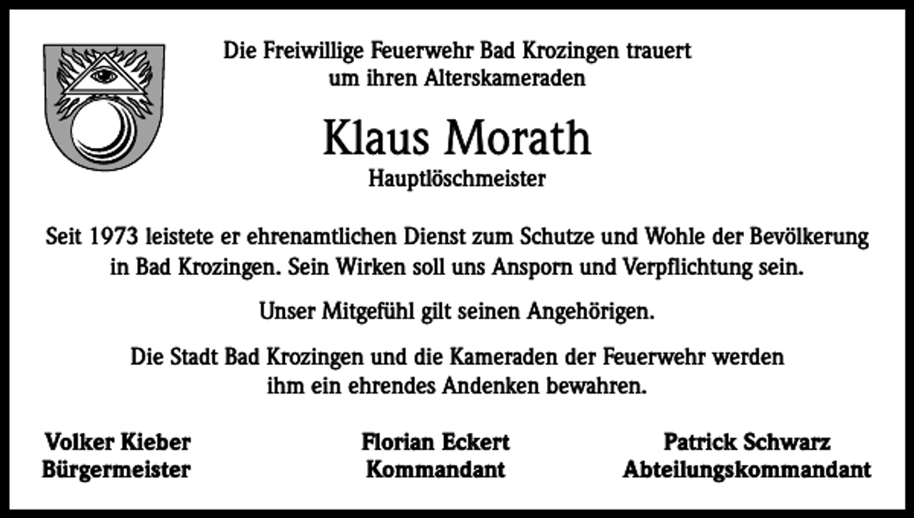 <p>Die Freiwillige Feuerwehr Bad Krozingen trauert<br />um ihren Alterskameraden</p><p>Klaus Morath<br />Hauptlöschmeister</p><p>Seit 1973 leistete er ehrenamtlichen Dienst zum Schutze und Wohle der Bevölkerung<br />in Bad Krozingen. Sein Wirken soll uns Ansporn und Verpflichtung sein.<br />Unser Mitgefühl gilt seinen Angehörigen.<br />Die Stadt Bad Krozingen und die Kameraden der Feuerwehr werden<br />ihm ein ehrendes Andenken bewahren.<br />Volker Kieber<br />Bürgermeister</p><p>Florian Eckert<br />Kommandant</p><p>Patrick Schwarz<br />Abteilungskommandant</p>