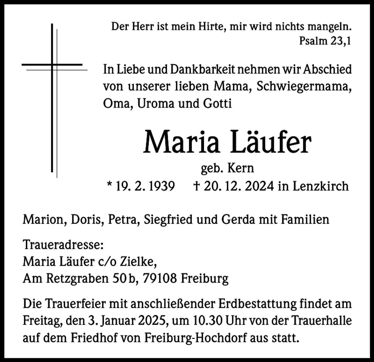 <p>Der Herr ist mein Hirte, mir wird nichts mangeln.<br />Psalm 23,1</p><p>In Liebe und Dankbarkeit nehmen wir Abschied<br />von unserer lieben Mama, Schwiegermama,<br />Oma, Uroma und Gotti</p><p>Maria Läufer<br />* 19. 2. 1939</p><p>geb. Kern<br />† 20. 12. 2024 in Lenzkirch</p><p>Marion, Doris, Petra, Siegfried und Gerda mit Familien<br />Traueradresse:<br />Maria Läufer c/o Zielke,<br />Am Retzgraben 50 b, 79108 Freiburg<br />Die Trauerfeier mit anschließender Erdbestattung findet am<br />Freitag, den 3. Januar 2025, um 10.30 Uhr von der Trauerhalle<br />auf dem Friedhof von Freiburg-Hochdorf aus statt.</p>