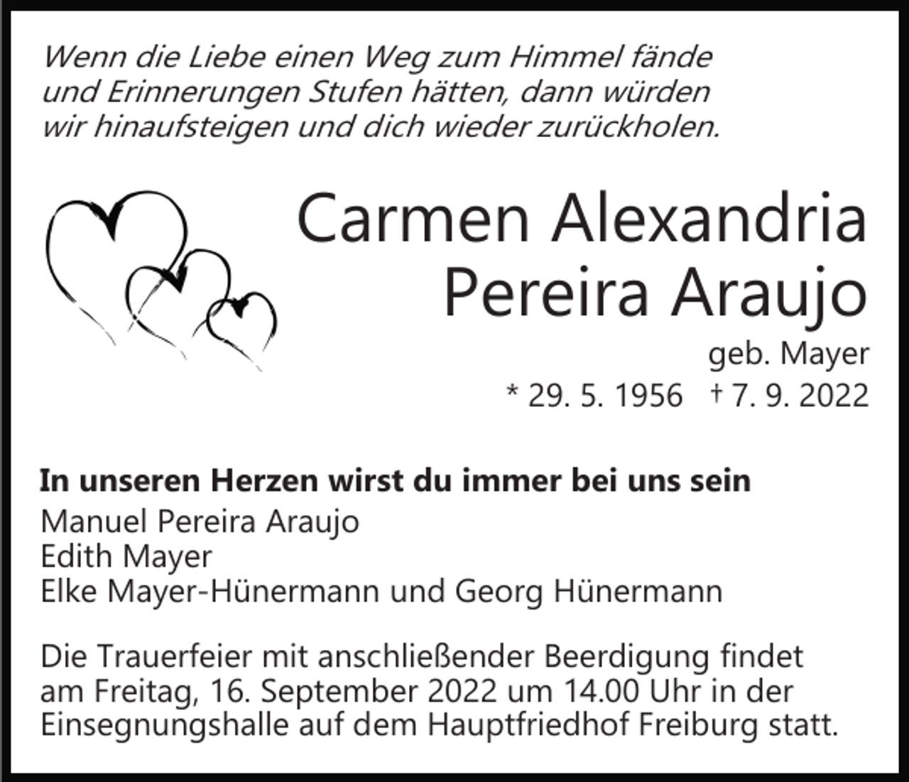 <p>Wenn die Liebe einen Weg zum Himmel fände<br />und Erinnerungen Stufen hätten, dann würden<br />wir hinaufsteigen und dich wieder zurückholen.</p><p>Carmen Alexandria<br />Pereira Araujo</p><p>geb. Mayer<br />* 29. 5. 1956 † 7. 9. 2022</p><p>In unseren Herzen wirst du immer bei uns sein<br />Manuel Pereira Araujo<br />Edith Mayer<br />Elke Mayer­Hünermann und Georg Hünermann<br />Die Trauerfeier mit anschließender Beerdigung findet<br />am Freitag, 16. September 2022 um 14.00 Uhr in der<br />Einsegnungshalle auf dem Hauptfriedhof Freiburg statt.</p>