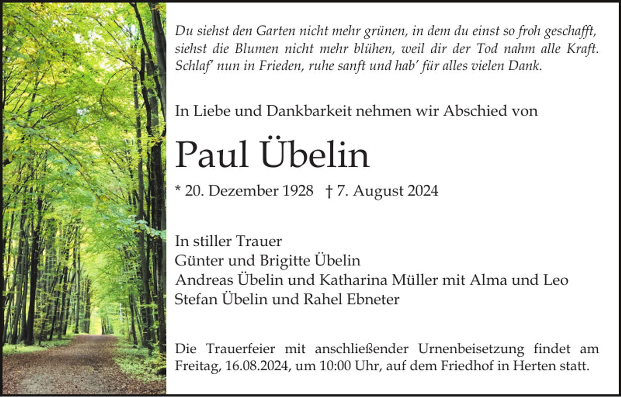 <p>Du siehst den Garten nicht mehr grünen, in dem du einst so froh geschafft,<br />siehst die Blumen nicht mehr blühen, weil dir der Tod nahm alle Kraft.<br />Schlaf’ nun in Frieden, ruhe sanft und hab’ für alles vielen Dank.</p><p>In Liebe und Dankbarkeit nehmen wir Abschied von</p><p>Paul Übelin<br />* 20. Dezember 1928 † 7. August 2024<br />In stiller Trauer<br />Günter und Brigitte Übelin<br />Andreas Übelin und Katharina Müller mit Alma und Leo<br />Stefan Übelin und Rahel Ebneter<br />Die Trauerfeier mit anschließender Urnenbeisetzung findet am<br />Freitag, 16.08.2024, um 10:00 Uhr, auf dem Friedhof in Herten statt.</p>