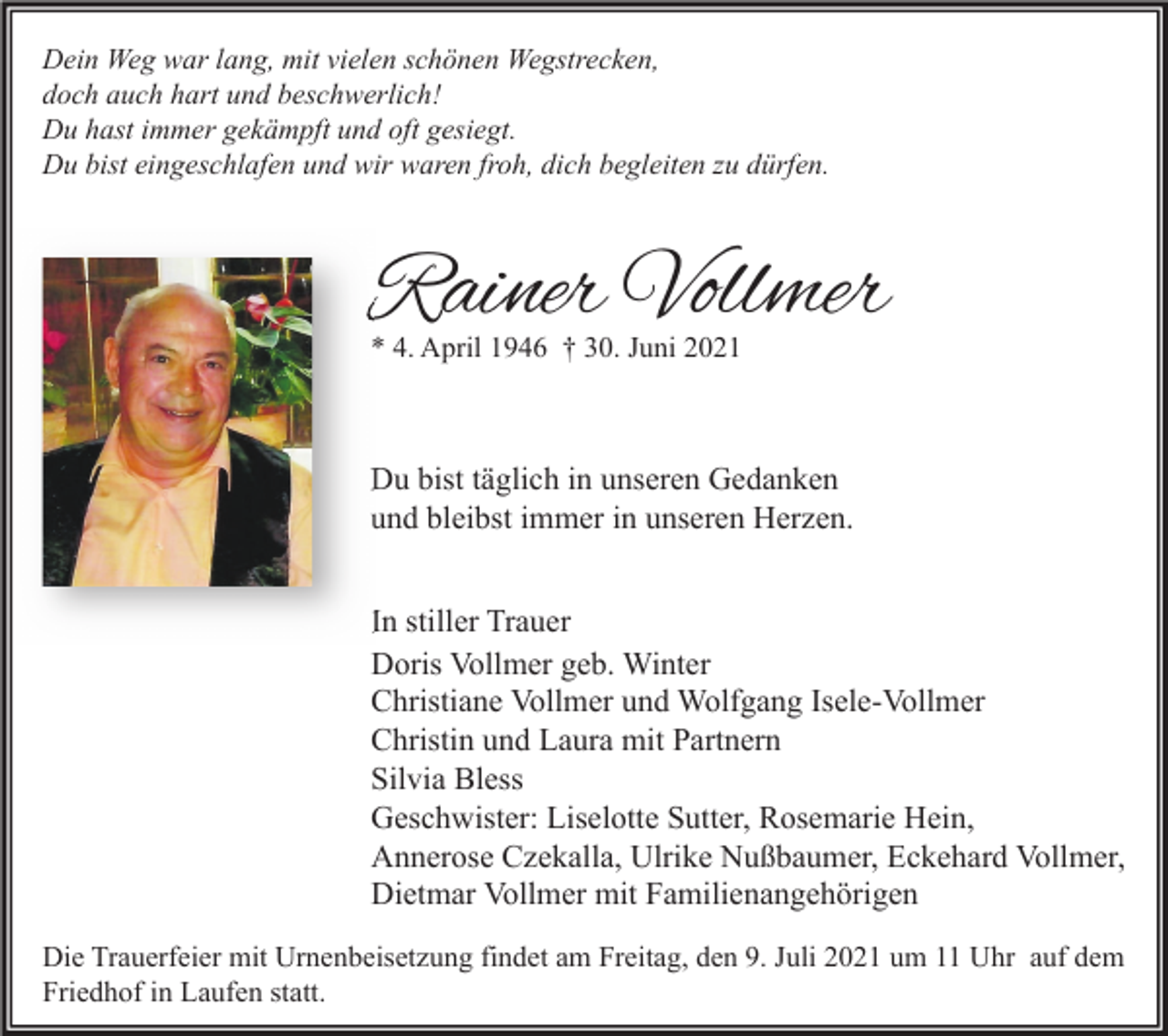 <p>Dein Weg war lang, mit vielen schönen Wegstrecken,<br />doch auch hart und beschwerlich!<br />Du hast immer gekämpft und oft gesiegt.<br />Du bist eingeschlafen und wir waren froh, dich begleiten zu dürfen.</p><p>Rainer Vollmer<br />* 4. April 1946 † 30. Juni 2021</p><p>Du bist täglich in unseren Gedanken<br />und bleibst immer in unseren Herzen.<br />In stiller Trauer<br />Doris Vollmer geb. Winter<br />Christiane Vollmer und Wolfgang Isele-Vollmer<br />Christin und Laura mit Partnern<br />Silvia Bless<br />Geschwister: Liselotte Sutter, Rosemarie Hein,<br />Annerose Czekalla, Ulrike Nußbaumer, Eckehard Vollmer,<br />Dietmar Vollmer mit Familienangehörigen<br />Die Trauerfeier mit Urnenbeisetzung findet am Freitag, den 9. Juli 2021 um 11 Uhr auf dem<br />Friedhof in Laufen statt.</p>