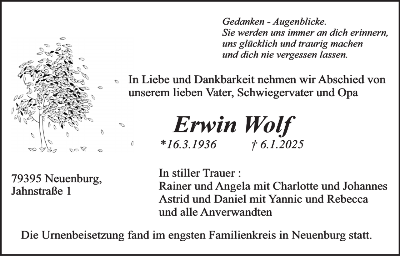 <p>Gedanken - Augenblicke.<br />Sie werden uns immer an dich erinnern,<br />uns glücklich und traurig machen<br />und dich nie vergessen lassen.</p><p>In Liebe und Dankbarkeit nehmen wir Abschied von<br />unserem lieben Vater, Schwiegervater und Opa</p><p>Erwin Wolf</p><p>*16.3.1936<br />79395 Neuenburg,<br />Jahnstraße 1</p><p>† 6.1.2025</p><p>In stiller Trauer :<br />Rainer und Angela mit Charlotte und Johannes<br />Astrid und Daniel mit Yannic und Rebecca<br />und alle Anverwandten</p><p>Die Urnenbeisetzung fand im engsten Familienkreis in Neuenburg statt.</p>