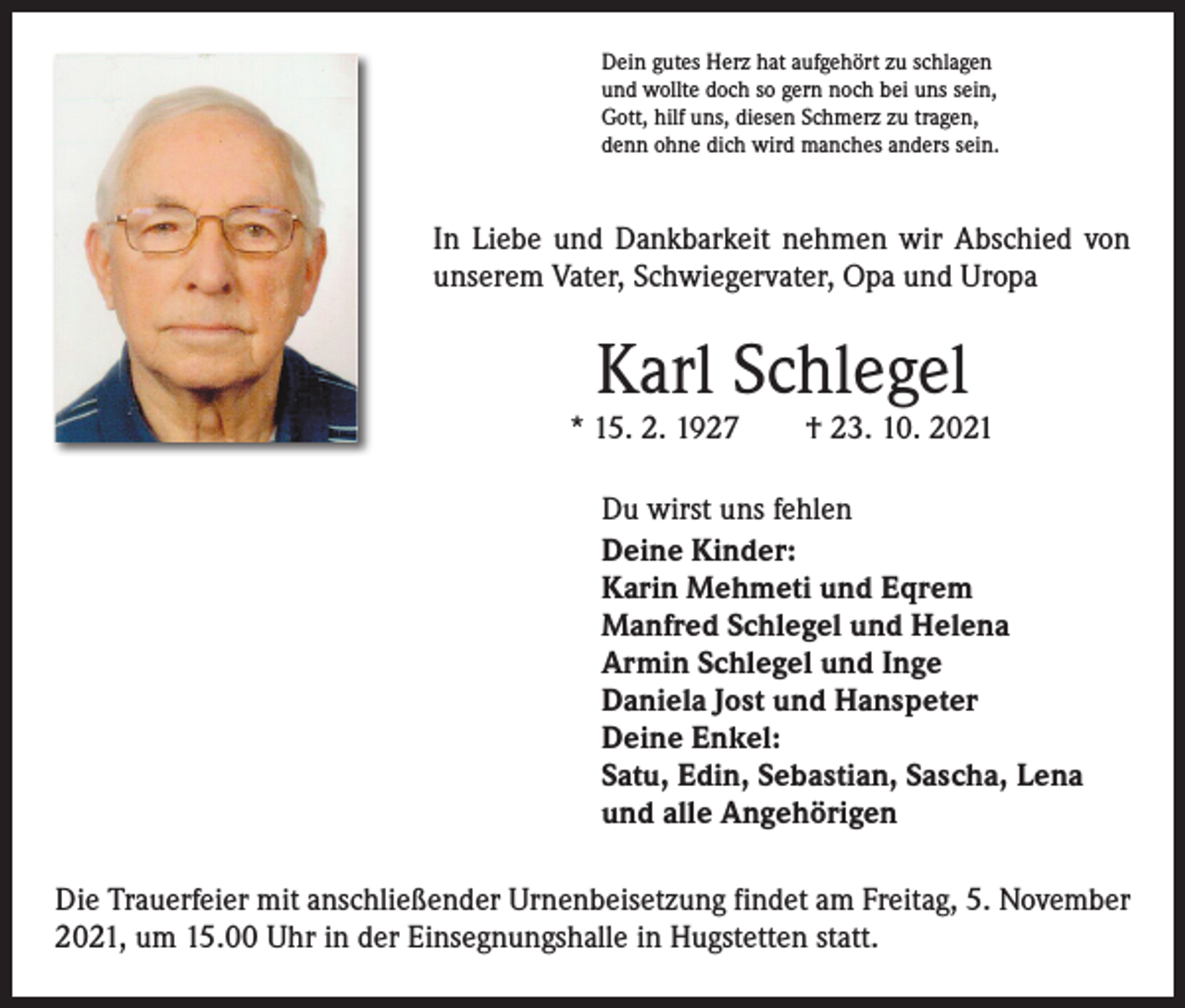 <p>Dein gutes Herz hat aufgehört zu schlagen<br />und wollte doch so gern noch bei uns sein,<br />Gott, hilf uns, diesen Schmerz zu tragen,<br />denn ohne dich wird manches anders sein.</p><p>In Liebe und Dankbarkeit nehmen wir Abschied von<br />­unserem Vater, Schwiegervater, Opa und Uropa</p><p>Karl Schlegel</p><p>* 15. 2. 1927 † 23. 10. 2021<br />Du wirst uns fehlen<br />Deine Kinder:<br />Karin Mehmeti und Eqrem<br />Manfred Schlegel und Helena<br />Armin Schlegel und Inge<br />Daniela Jost und Hanspeter<br />Deine Enkel:<br />Satu, Edin, Sebastian, Sascha, Lena<br />und alle Angehörigen<br />Die Trauerfeier mit anschließender Urnenbeisetzung findet am Freitag, 5. November<br />2021, um 15.00 Uhr in der Einsegnungshalle in Hugstetten statt.</p>