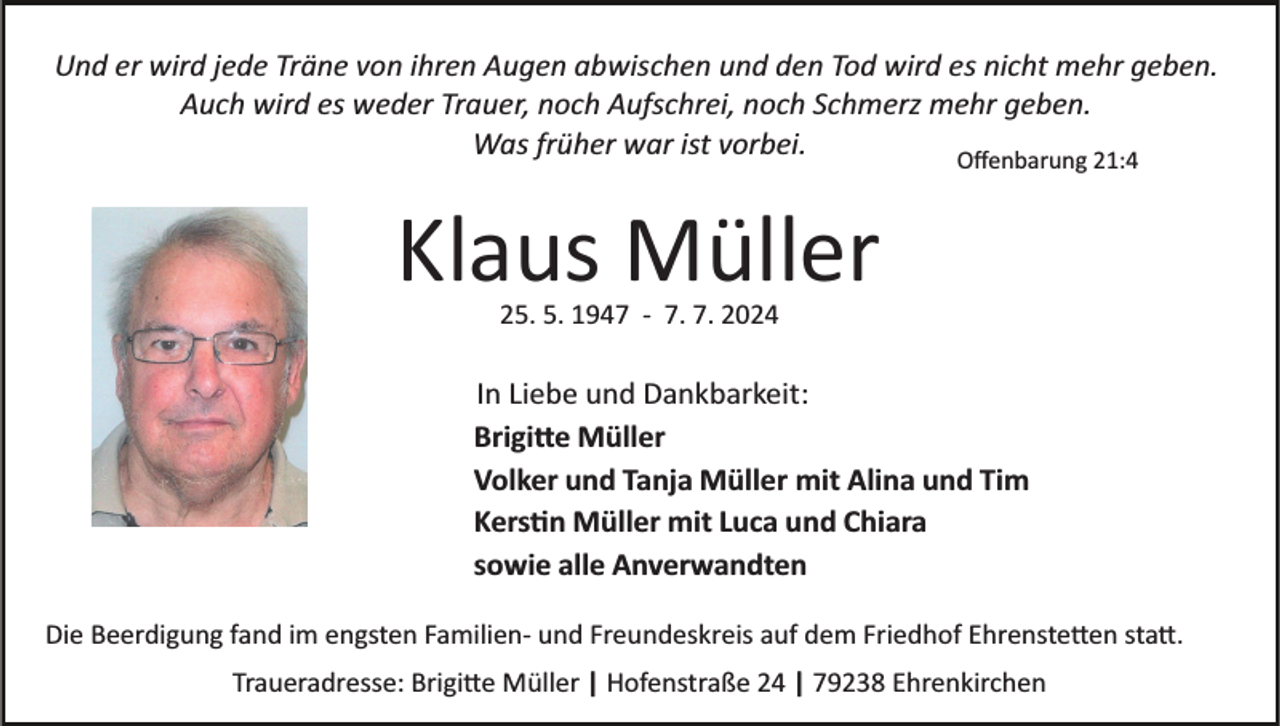 <p>Und er wird jede Träne von ihren Augen abwischen und den Tod wird es nicht mehr geben.<br />Auch wird es weder Trauer, noch Aufschrei, noch Schmerz mehr geben.<br />Was früher war ist vorbei.<br />Oﬀenbarung 21:4</p>
<p>Klaus Müller<br />25. 5. 1947 ­ 7. 7. 2024</p>
<p>In Liebe und Dankbarkeit:<br />Brigitte Müller<br />Volker und Tanja Müller mit Alina und Tim<br />Kerstin Müller mit Luca und Chiara<br />sowie alle Anverwandten<br />Die Beerdigung fand im engsten Familien­ und Freundeskreis auf dem Friedhof Ehrenstetten statt.<br />Traueradresse: Brigitte Müller | Hofenstraße 24 | 79238 Ehrenkirchen</p>