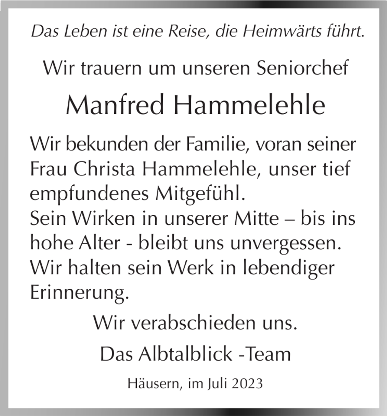 <p>Das Leben ist eine Reise, die Heimwärts führt.</p><p>Wir trauern um unseren Seniorchef</p><p>Manfred Hammelehle<br />Wir bekunden der Familie, voran seiner<br />Frau Christa Hammelehle, unser tief<br />empfundenes Mitgefühl.<br />Sein Wirken in unserer Mitte – bis ins<br />hohe Alter - bleibt uns unvergessen.<br />Wir halten sein Werk in lebendiger<br />Erinnerung.<br />Wir verabschieden uns.<br />Das Albtalblick -Team<br />Häusern, im Juli 2023</p>