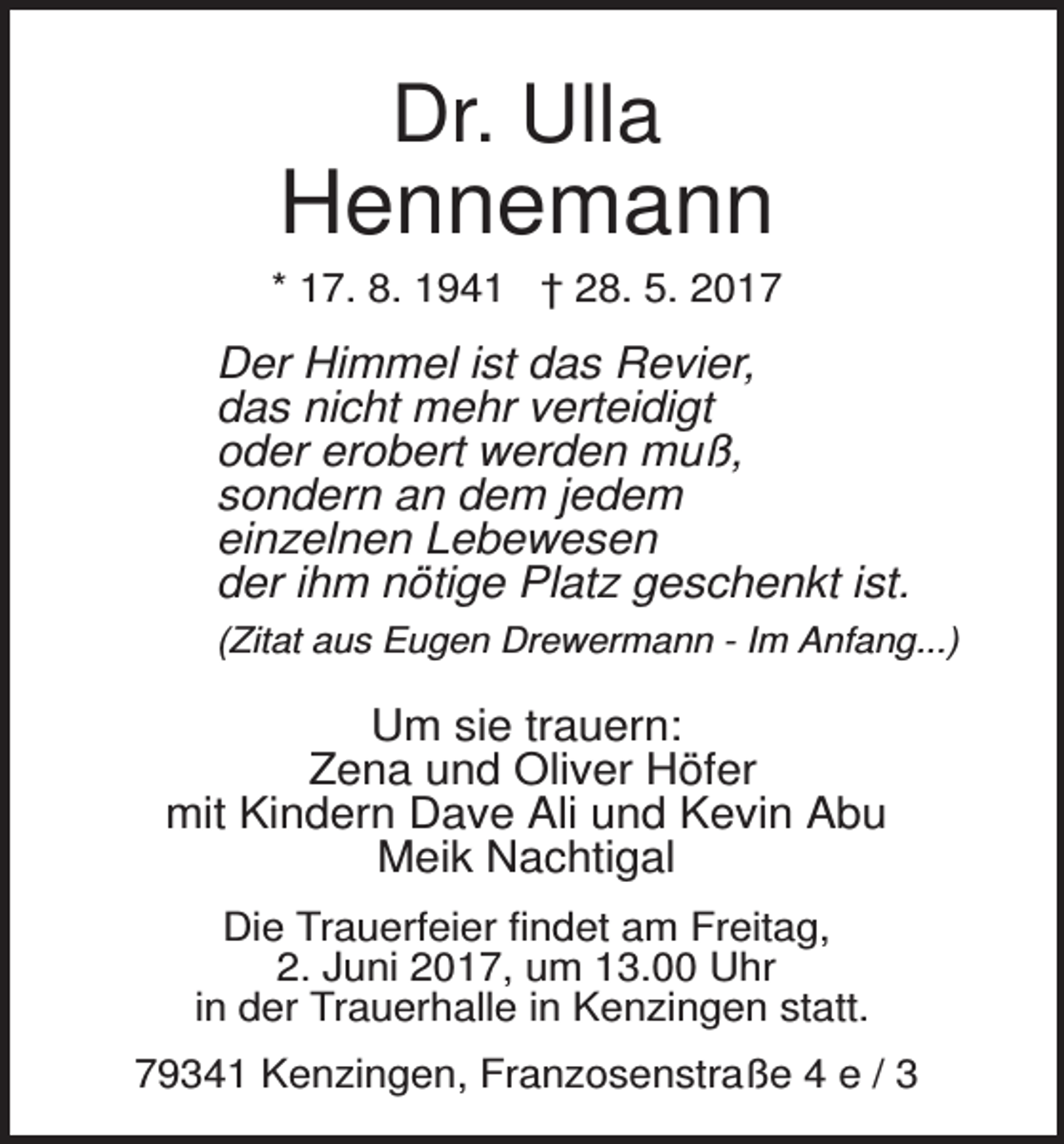 <p>Dr. Ulla</p><p>Hennemann<br />* 17. 8. 1941 † 28. 5. 2017</p><p>Der Himmel ist das Revier,<br />das nicht mehr verteidigt<br />oder erobert werden muß,<br />sondern an dem jedem<br />einzelnen Lebewesen<br />der ihm nötige Platz geschenkt ist.<br />(Zitat aus Eugen Drewermann - Im Anfang...)</p><p>Um sie trauern:<br />Zena und Oliver Höfer<br />mit Kindern Dave Ali und Kevin Abu<br />Meik Nachtigal<br />Die Trauerfeier findet am Freitag,<br />2. Juni 2017, um 13.00 Uhr<br />in der Trauerhalle in Kenzingen statt.<br />79341 Kenzingen, Franzosenstraße 4 e / 3</p>