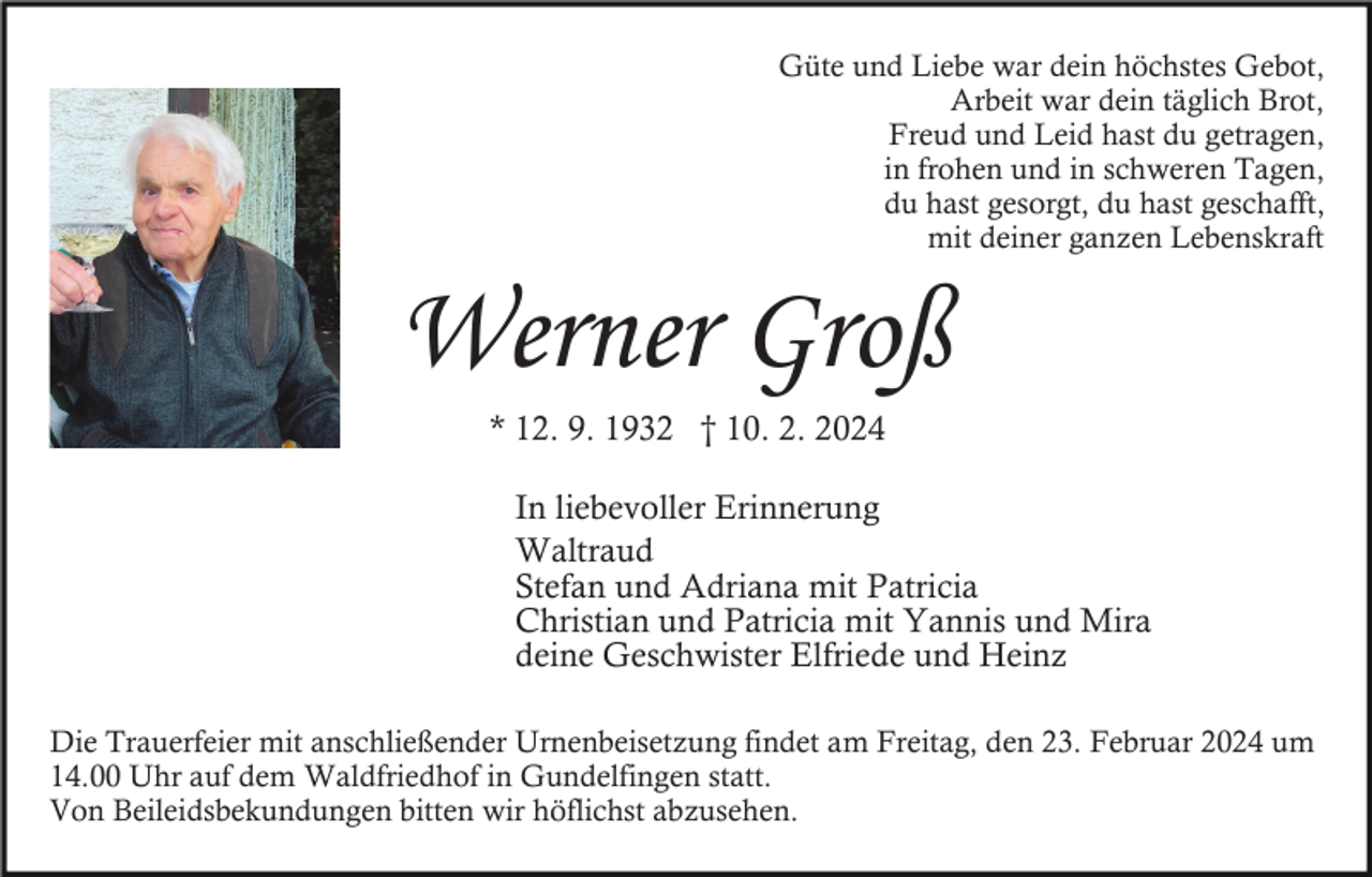 <p>Güte und Liebe war dein höchstes Gebot,<br />Arbeit war dein täglich Brot,<br />Freud und Leid hast du getragen,<br />in frohen und in schweren Tagen,<br />du hast gesorgt, du hast geschafft,<br />mit deiner ganzen Lebenskraft</p><p>Werner Groß<br />* 12. 9. 1932 † 10. 2. 2024<br />In liebevoller Erinnerung<br />Waltraud<br />Stefan und Adriana mit Patricia<br />Christian und Patricia mit Yannis und Mira<br />deine Geschwister Elfriede und Heinz<br />Die Trauerfeier mit anschließender Urnenbeisetzung findet am Freitag, den 23. Februar 2024 um<br />14.00 Uhr auf dem Waldfriedhof in Gundelfingen statt.<br />Von Beileidsbekundungen bitten wir höflichst abzusehen.</p>