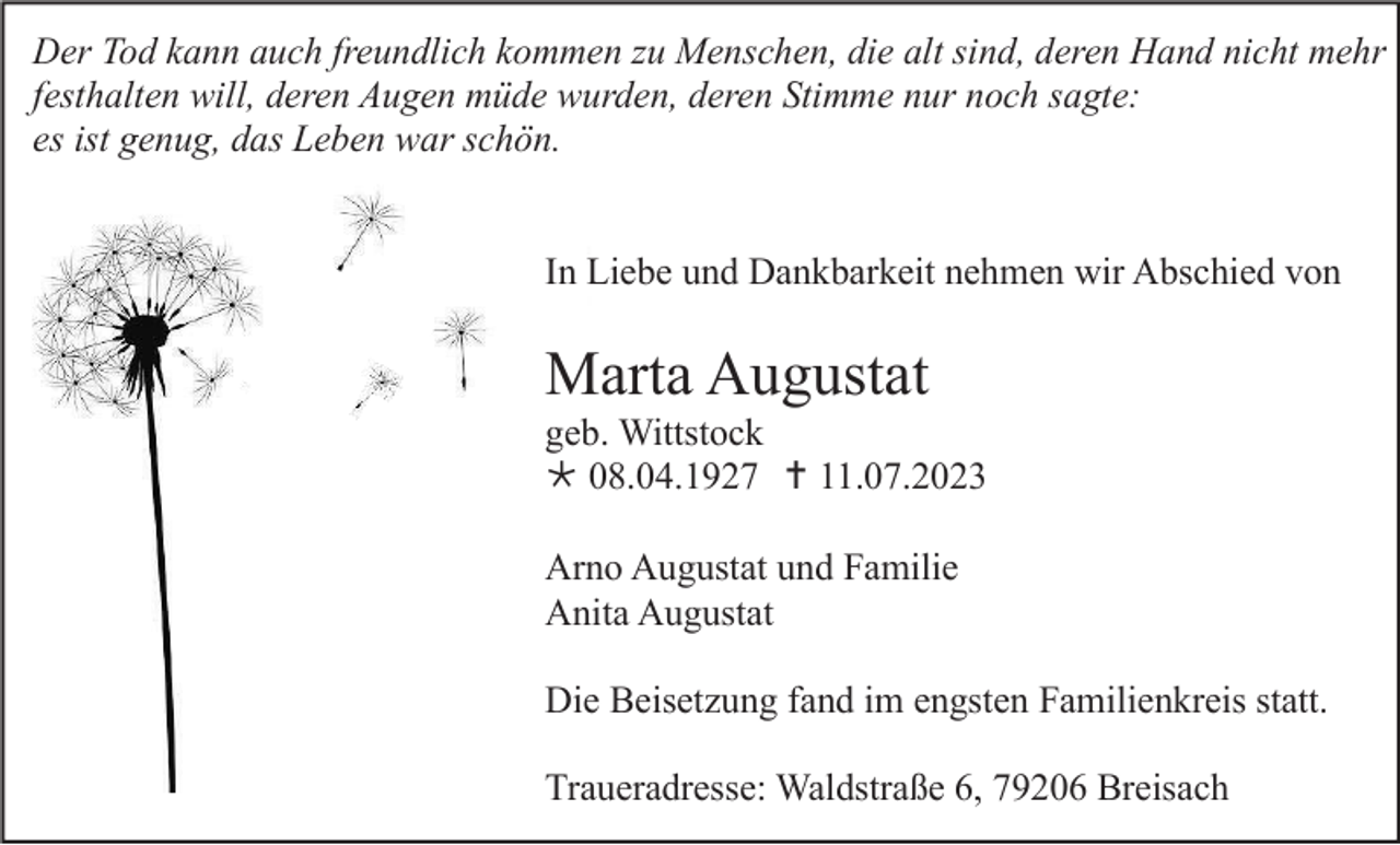 <p>Der Tod kann auch freundlich kommen zu Menschen, die alt sind, deren Hand nicht mehr<br />festhalten will, deren Augen müde wurden, deren Stimme nur noch sagte:<br />es ist genug, das Leben war schön.</p><p>In Liebe und Dankbarkeit nehmen wir Abschied von</p><p>Marta Augustat<br />geb. Wittstock<br /> 08.04.1927  11.07.2023<br />Arno Augustat und Familie<br />Anita Augustat<br />Die Beisetzung fand im engsten Familienkreis statt.<br />Traueradresse: Waldstraße 6, 79206 Breisach</p>