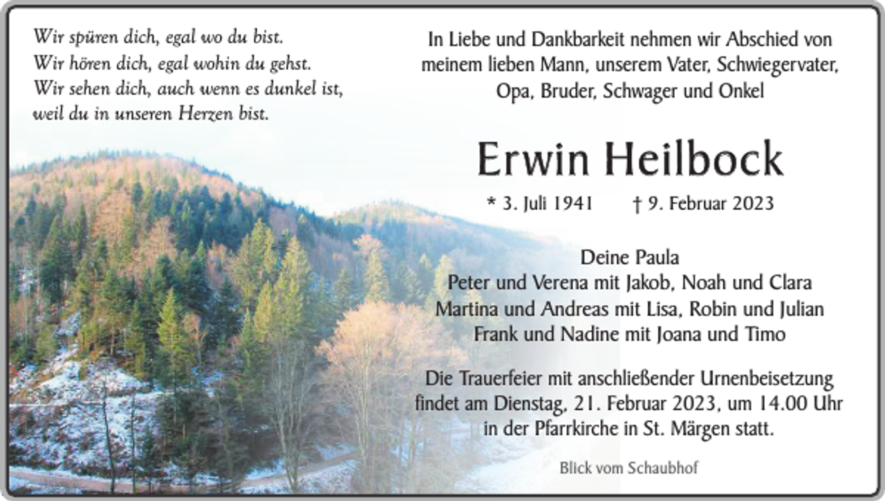 <p>Wir spüren dich, egal wo du bist.<br />Wir hören dich, egal wohin du gehst.<br />Wir sehen dich, auch wenn es dunkel ist,<br />weil du in unseren Herzen bist.</p><p>In Liebe und Dankbarkeit nehmen wir Abschied von<br />meinem lieben Mann, unserem Vater, Schwiegervater,<br />Opa, Bruder, Schwager und Onkel</p><p>Er win Heilbock<br />* 3. Juli 1941</p><p>† 9. Februar 2023</p><p>Deine Paula<br />Peter und Verena mit Jakob, Noah und Clara<br />Martina und Andreas mit Lisa, Robin und Julian<br />Frank und Nadine mit Joana und Timo<br />Die Trauerfeier mit anschließender Urnenbeisetzung<br />findet am Dienstag, 21. Februar 2023, um 14.00 Uhr<br />in der Pfarrkirche in St. Märgen statt.<br />Blick vom Schaubhof</p>