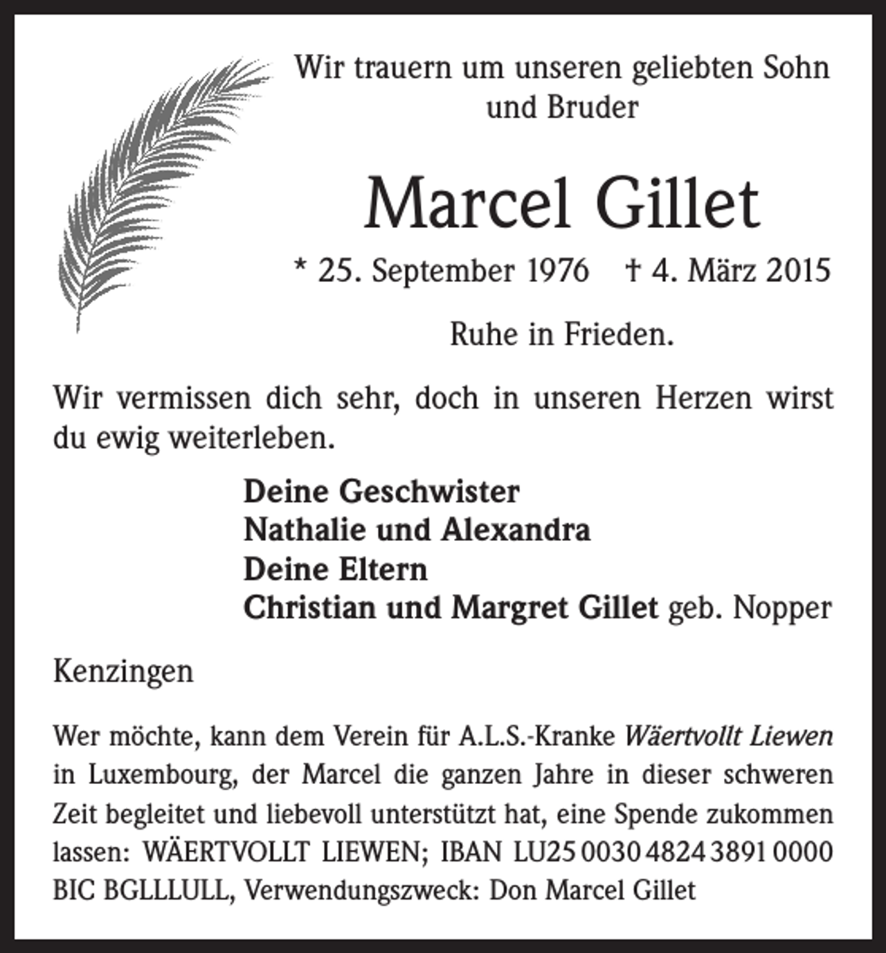 <p>Wir trauern um unseren geliebten Sohn<br />und Bruder</p><p>Marcel Gillet<br />* 25. September 1976 † 4. März 2015<br />Ruhe in Frieden.<br />Wir vermissen dich sehr, doch in unseren Herzen wirst<br />du ewig weiterleben.<br />Deine Geschwister<br />Nathalie und Alexandra<br />Deine Eltern<br />Christian und Margret Gillet geb. Nopper<br />Kenzingen<br />Wer möchte, kann dem Verein für A.L.S.-Kranke Wäertvollt Liewen<br />in Luxembourg, der Marcel die ganzen Jahre in dieser ­schweren<br />Zeit begleitet und liebevoll unterstützt hat, eine Spende zukommen<br />­lassen: WÄERTVOLLT LIEWEN; IBAN LU25 0030 4824 3891 0000<br />BIC BGLLLULL, Verwendungszweck: Don Marcel Gillet</p>