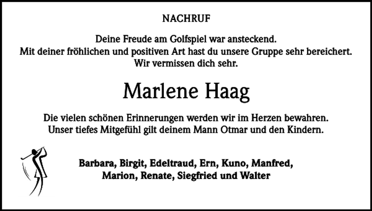 <p>NACHRUF<br />Deine Freude am Golfspiel war ansteckend.<br />Mit deiner fröhlichen und positiven Art hast du unsere Gruppe sehr bereichert.<br />Wir vermissen dich sehr.</p><p>Marlene Haag<br />Die vielen schönen Erinnerungen werden wir im Herzen bewahren.<br />Unser tiefes Mitgefühl gilt deinem Mann Otmar und den Kindern.<br />Barbara, Birgit, Edeltraud, Ern, Kuno, Manfred,<br />Marion, Renate, Siegfried und Walter</p>