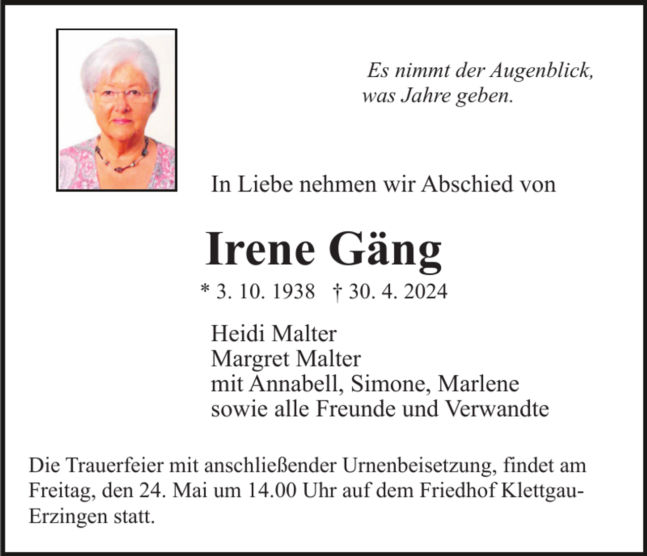 <p>Es nimmt der Augenblick,<br />was Jahre geben.</p><p>In Liebe nehmen wir Abschied von</p><p>Irene Gäng<br />* 3. 10. 1938 † 30. 4. 2024</p><p>Heidi Malter<br />Margret Malter<br />mit Annabell, Simone, Marlene<br />sowie alle Freunde und Verwandte<br />Die Trauerfeier mit anschließender Urnenbeisetzung, findet am<br />Freitag, den 24. Mai um 14.00 Uhr auf dem Friedhof KlettgauErzingen statt.</p>