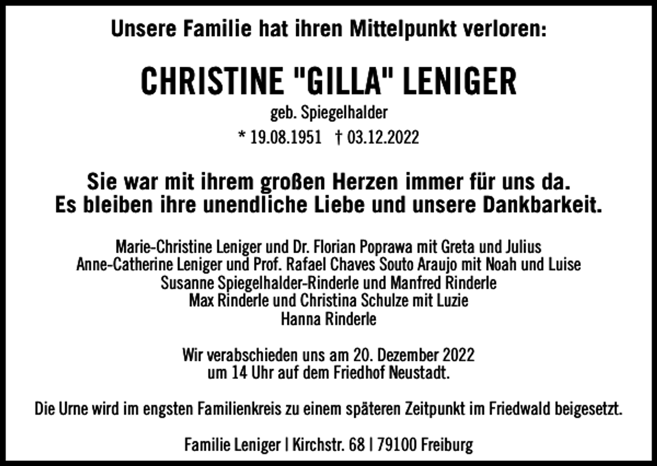 <p>Unsere Familie hat ihren Mittelpunkt verloren:</p><p>CHRISTINE "GILLA" LENIGER<br />geb. Spiegelhalder<br />* 19.08.1951 † 03.12.2022</p><p>Sie war mit ihrem großen Herzen immer für uns da.<br />Es bleiben ihre unendliche Liebe und unsere Dankbarkeit.<br />Marie-Christine Leniger und Dr. Florian Poprawa mit Greta und Julius<br />Anne-Catherine Leniger und Prof. Rafael Chaves Souto Araujo mit Noah und Luise<br />Susanne Spiegelhalder-Rinderle und Manfred Rinderle<br />Max Rinderle und Christina Schulze mit Luzie<br />Hanna Rinderle<br />Wir verabschieden uns am 20. Dezember 2022<br />um 14 Uhr auf dem Friedhof Neustadt.<br />Die Urne wird im engsten Familienkreis zu einem späteren Zeitpunkt im Friedwald beigesetzt.<br />Familie Leniger | Kirchstr. 68 | 79100 Freiburg</p>