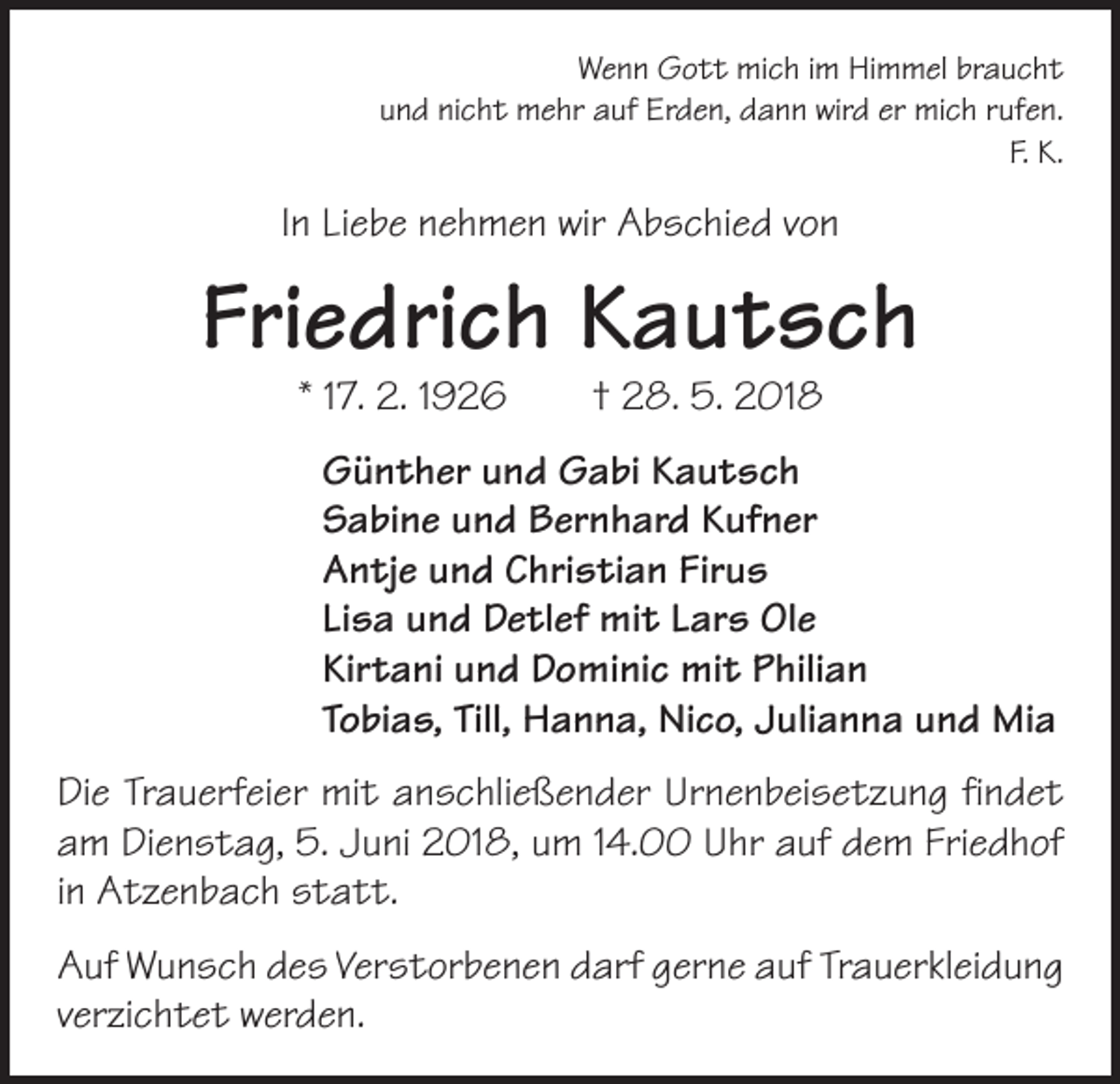 <p>Wenn Gott mich im Himmel braucht<br />und nicht mehr auf Erden, dann wird er mich rufen.<br />F. K.</p><p>In Liebe nehmen wir Abschied von</p><p>Friedrich Kautsch<br />* 17. 2. 1926 † 28. 5. 2018</p><p>Günther und Gabi Kautsch<br />Sabine und Bernhard Kufner<br />Antje und Christian Firus<br />Lisa und Detlef mit Lars Ole<br />Kirtani und Dominic mit Philian<br />Tobias, Till, Hanna, Nico, Julianna und Mia<br />Die Trauerfeier mit anschließender Urnenbeisetzung findet<br />am Dienstag, 5. Juni 2018, um 14.00 Uhr auf dem Friedhof<br />in Atzenbach statt.<br />Auf Wunsch des Verstorbenen darf gerne auf Trauerkleidung<br />verzichtet werden.</p>