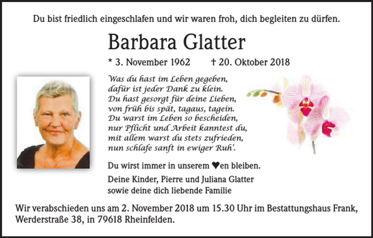 <p>Du bist friedlich eingeschlafen und wir waren froh, dich begleiten zu dürfen.</p><p>Barbara Glatter<br />* 3. November 1962 † 20. Oktober 2018<br />Was du hast im Leben gegeben,<br />dafür ist jeder Dank zu klein.<br />Du hast gesorgt für deine Lieben,<br />von früh bis spät, tagaus, tagein.<br />Du warst im Leben so bescheiden,<br />nur Pflicht und Arbeit kanntest du,<br />mit allem warst du stets zufrieden,<br />nun schlafe sanft in ewiger Ruh’.</p><p>Du wirst immer in unserem ♥en bleiben.<br />Deine Kinder, Pierre und Juliana Glatter<br />sowie deine dich liebende Familie</p><p>Wir verabschieden uns am 2. November 2018 um 15.30 Uhr im Bestattungshaus Frank,<br />Werderstraße 38, in 79618 Rheinfelden.</p>