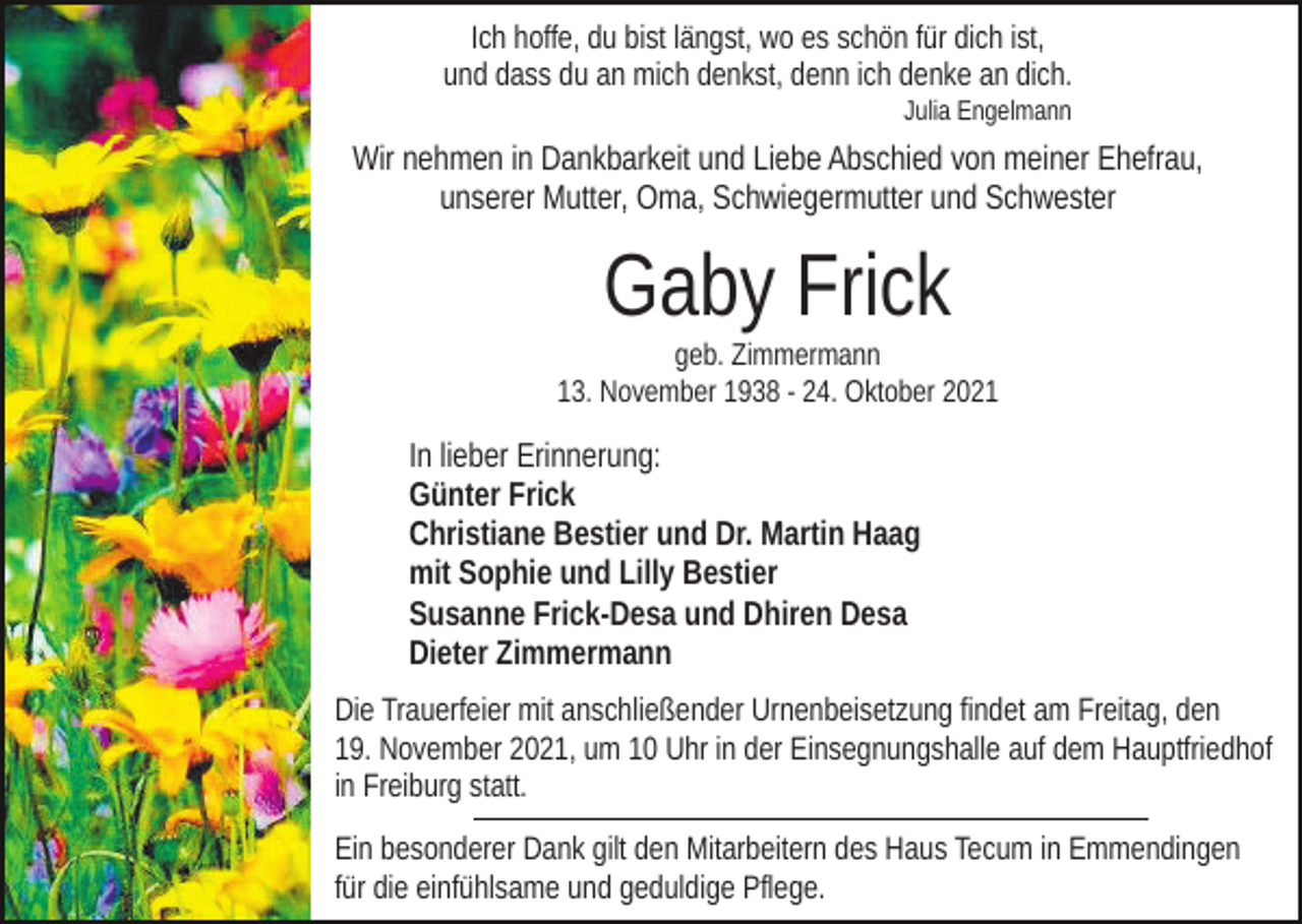 <p>Ich hoffe, du bist längst, wo es schön für dich ist,<br />und dass du an mich denkst, denn ich denke an dich.<br />Julia Engelmann</p><p>Wir nehmen in Dankbarkeit und Liebe Abschied von meiner Ehefrau,<br />unserer Mutter, Oma, Schwiegermutter und Schwester</p><p>Gaby Frick<br />geb. Zimmermann<br />13. November 1938 - 24. Oktober 2021</p><p>In lieber Erinnerung:<br />Günter Frick<br />Christiane Bestier und Dr. Martin Haag<br />mit Sophie und Lilly Bestier<br />Susanne Frick-Desa und Dhiren Desa<br />Dieter Zimmermann<br />Die Trauerfeier mit anschließender Urnenbeisetzung findet am Freitag, den<br />19. November 2021, um 10 Uhr in der Einsegnungshalle auf dem Hauptfriedhof<br />in Freiburg statt.<br />Ein besonderer Dank gilt den Mitarbeitern des Haus Tecum in Emmendingen<br />für die einfühlsame und geduldige Pflege.</p>