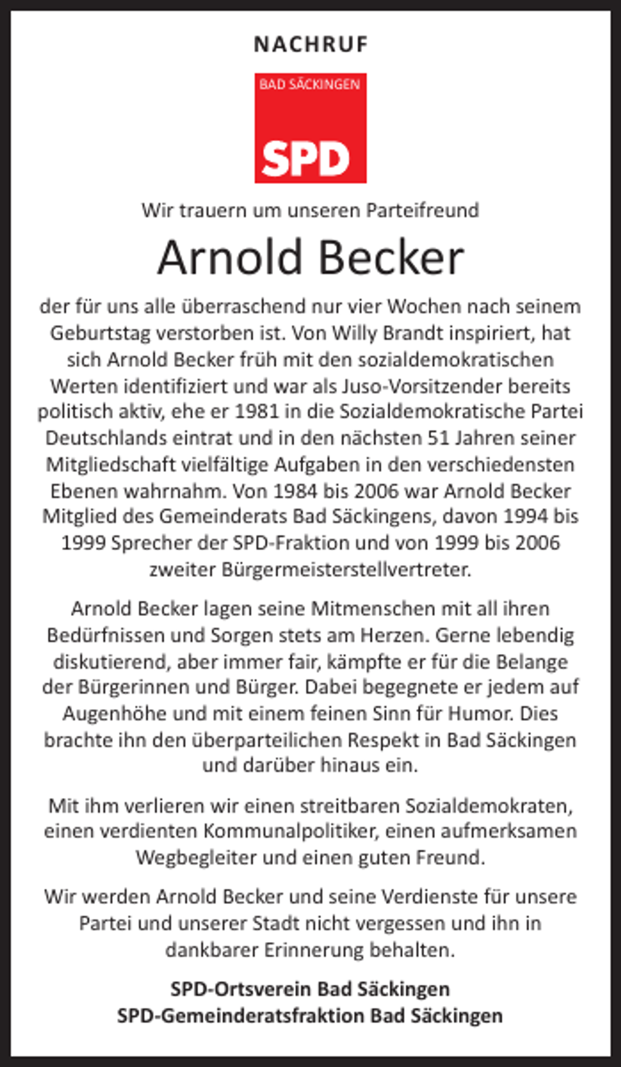 <p>NACHRUF<br />BAD SÄCKINGEN</p><p>Wir trauern um unseren Parteifreund</p><p>Arnold Becker</p><p>der für uns alle überraschend nur vier Wochen nach seinem<br />Geburtstag verstorben ist. Von Willy Brandt inspiriert, hat<br />sich Arnold Becker früh mit den sozialdemokratischen<br />Werten identifiziert und war als Juso-Vorsitzender bereits<br />politisch aktiv, ehe er 1981 in die Sozialdemokratische Partei<br />Deutschlands eintrat und in den nächsten 51 Jahren seiner<br />Mitgliedschaft vielfältige Aufgaben in den verschiedensten<br />Ebenen wahrnahm. Von 1984 bis 2006 war Arnold Becker<br />Mitglied des Gemeinderats Bad Säckingens, davon 1994 bis<br />1999 Sprecher der SPD-Fraktion und von 1999 bis 2006<br />zweiter Bürgermeisterstellvertreter.<br />Arnold Becker lagen seine Mitmenschen mit all ihren<br />Bedürfnissen und Sorgen stets am Herzen. Gerne lebendig<br />diskutierend, aber immer fair, kämpfte er für die Belange<br />der Bürgerinnen und Bürger. Dabei begegnete er jedem auf<br />Augenhöhe und mit einem feinen Sinn für Humor. Dies<br />brachte ihn den überparteilichen Respekt in Bad Säckingen<br />und darüber hinaus ein.<br />Mit ihm verlieren wir einen streitbaren Sozialdemokraten,<br />einen verdienten Kommunalpolitiker, einen aufmerksamen<br />Wegbegleiter und einen guten Freund.<br />Wir werden Arnold Becker und seine Verdienste für unsere<br />Partei und unserer Stadt nicht vergessen und ihn in<br />dankbarer Erinnerung behalten.<br />SPD-Ortsverein Bad Säckingen<br />SPD-Gemeinderatsfraktion Bad Säckingen</p>