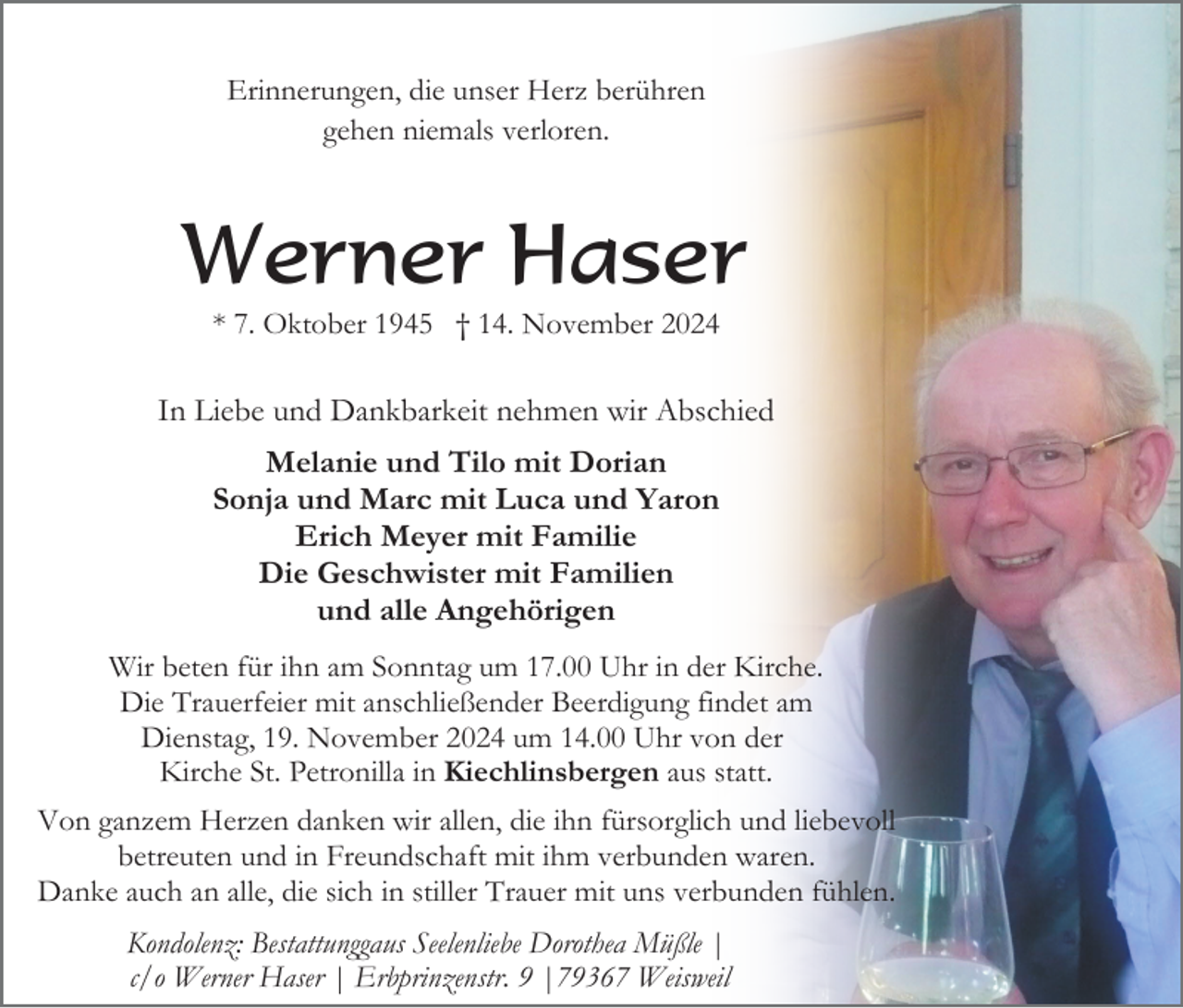<p>Erinnerungen, die unser Herz berühren<br />gehen niemals verloren.</p><p>Werner Haser<br />* 7. Oktober 1945 † 14. November 2024</p><p>In Liebe und Dankbarkeit nehmen wir Abschied<br />Melanie und Tilo mit Dorian<br />Sonja und Marc mit Luca und Yaron<br />Erich Meyer mit Familie<br />Die Geschwister mit Familien<br />und alle Angehörigen<br />Wir beten für ihn am Sonntag um 17.00 Uhr in der Kirche.<br />Die Trauerfeier mit anschließender Beerdigung findet am<br />Dienstag, 19. November 2024 um 14.00 Uhr von der<br />Kirche St. Petronilla in Kiechlinsbergen aus statt.<br />Von ganzem Herzen danken wir allen, die ihn fürsorglich und liebevoll<br />betreuten und in Freundschaft mit ihm verbunden waren.<br />Danke auch an alle, die sich in stiller Trauer mit uns verbunden fühlen.<br />Kondolenz: Bestattunggaus Seelenliebe Dorothea Müßle |<br />c/o Werner Haser | Erbprinzenstr. 9 |79367 Weisweil</p>