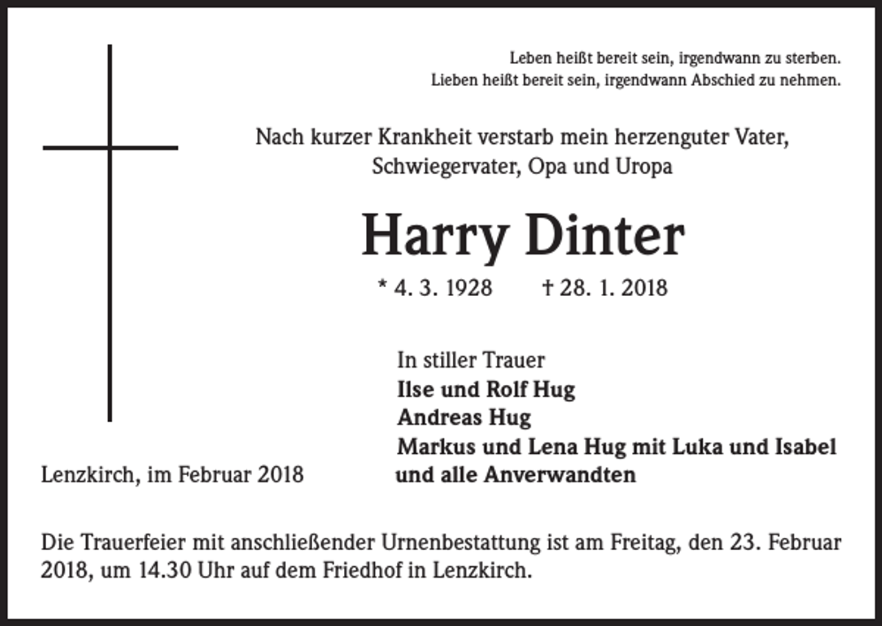 <p>Leben heißt bereit sein, irgendwann zu sterben.<br />Lieben heißt bereit sein, irgendwann Abschied zu nehmen.</p><p>Nach kurzer Krankheit verstarb mein herzenguter Vater,<br />Schwiegervater, Opa und Uropa</p><p>Harry Dinter<br />* 4. 3. 1928 † 28. 1. 2018</p><p>Lenzkirch, im Februar 2018</p><p>In stiller Trauer<br />Ilse und Rolf Hug<br />Andreas Hug<br />Markus und Lena Hug mit Luka und Isabel<br />und alle Anverwandten</p><p>Die Trauerfeier mit anschließender Urnenbestattung ist am Freitag, den 23. Februar<br />2018, um 14.30 Uhr auf dem Friedhof in Lenzkirch.</p>