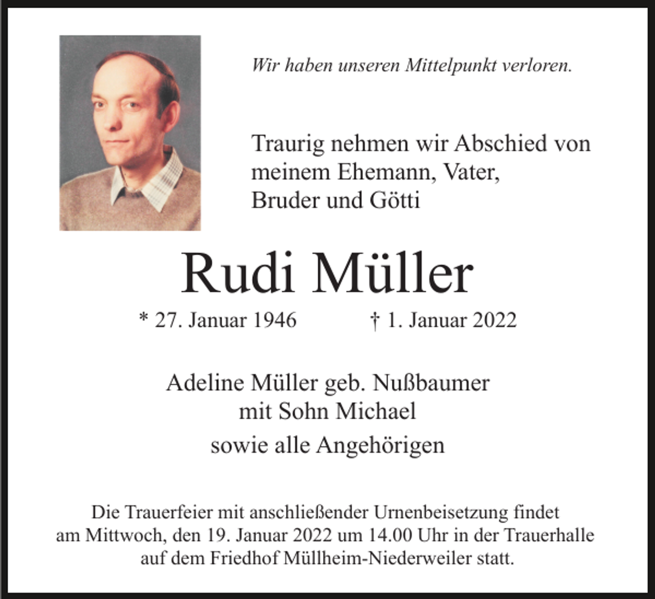 <p>Wir haben unseren Mittelpunkt verloren.</p><p>Traurig nehmen wir Abschied von<br />meinem Ehemann, Vater,<br />Bruder und Götti</p><p>Rudi Müller<br />* 27. Januar 1946</p><p>† 1. Januar 2022</p><p>Adeline Müller geb. Nußbaumer<br />mit Sohn Michael<br />sowie alle Angehörigen<br />Die Trauerfeier mit anschließender Urnenbeisetzung findet<br />am Mittwoch, den 19. Januar 2022 um 14.00 Uhr in der Trauerhalle<br />auf dem Friedhof Müllheim-Niederweiler statt.</p>