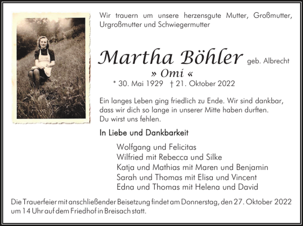 <p>Wir trauern um unsere herzensgute Mutter, Großmutter,<br />Urgroßmutter und Schwiegermutter</p><p>Martha Böhler geb. Albrecht<br />» Omi «</p><p>* 30. Mai 1929 † 21. Oktober 2022<br />Ein langes Leben ging friedlich zu Ende. Wir sind dankbar,<br />dass wir dich so lange in unserer Mitte haben durften.<br />Du wirst uns fehlen.</p><p>Wolfgang und Felicitas<br />Wilfried mit Rebecca und Silke<br />Katja und Mathias mit Maren und Benjamin<br />Sarah und Thomas mit Elisa und Vincent<br />Edna und Thomas mit Helena und David<br />Die Trauerfeier mit anschließender Beisetzung findet am Donnerstag, den 27. Oktober 2022<br />um 14 Uhr auf dem Friedhof in Breisach statt.</p>