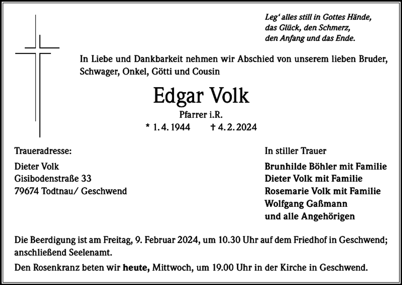 <p>Leg‘ alles still in Gottes Hände,<br />das Glück, den Schmerz,<br />den Anfang und das Ende.</p><p>In Liebe und Dankbarkeit nehmen wir Abschied von unserem lieben Bruder,<br />Schwager, Onkel, Götti und Cousin</p><p>Edgar Volk<br />Pfarrer i.R.<br />* 1. 4. 1944 † 4. 2. 2024<br />Traueradresse:</p><p>In stiller Trauer</p><p>Dieter Volk<br />Gisibodenstraße 33<br />79674 Todtnau/ Geschwend</p><p>Brunhilde Böhler mit Familie<br />Dieter Volk mit Familie<br />Rosemarie Volk mit Familie<br />Wolfgang Gaßmann<br />und alle Angehörigen</p><p>Die Beerdigung ist am Freitag, 9. Februar 2024, um 10.30 Uhr auf dem Friedhof in Geschwend;<br />anschließend Seelenamt.<br />Den Rosenkranz beten wir heute, Mittwoch, um 19.00 Uhr in der Kirche in Geschwend.</p>