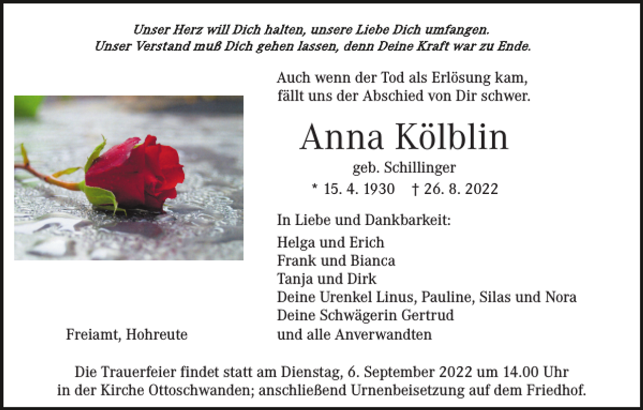 <p>Auch wenn der Tod als Erlösung kam,<br />fällt uns der Abschied von Dir schwer.</p><p>Anna Kölblin<br />geb. Schillinger<br />* 15. 4. 1930 † 26. 8. 2022</p><p>Freiamt, Hohreute</p><p>In Liebe und Dankbarkeit:<br />Helga und Erich<br />Frank und Bianca<br />Tanja und Dirk<br />Deine Urenkel Linus, Pauline, Silas und Nora<br />Deine Schwägerin Gertrud<br />und alle Anverwandten</p><p>Die Trauerfeier findet statt am Dienstag, 6. September 2022 um 14.00 Uhr<br />in der Kirche Ottoschwanden; anschließend Urnenbeisetzung auf dem Friedhof.</p>