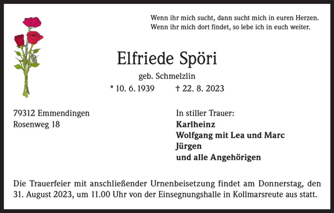 <p>Wenn ihr mich sucht, dann sucht mich in euren Herzen.<br />Wenn ihr mich dort findet, so lebe ich in euch weiter.</p><p>Elfriede Spöri<br />geb. Schmelzlin<br />* 10. 6. 1939<br />† 22. 8. 2023<br />79312 Emmendingen<br />In stiller Trauer:<br />Rosenweg 18 Karlheinz<br />Wolfgang mit Lea und Marc<br />Jürgen<br />und alle Angehörigen<br />Die Trauerfeier mit anschließender Urnenbeisetzung findet am Donnerstag, den<br />31. August 2023, um 11.00 Uhr von der Einsegnungshalle in Kollmarsreute aus statt.</p>