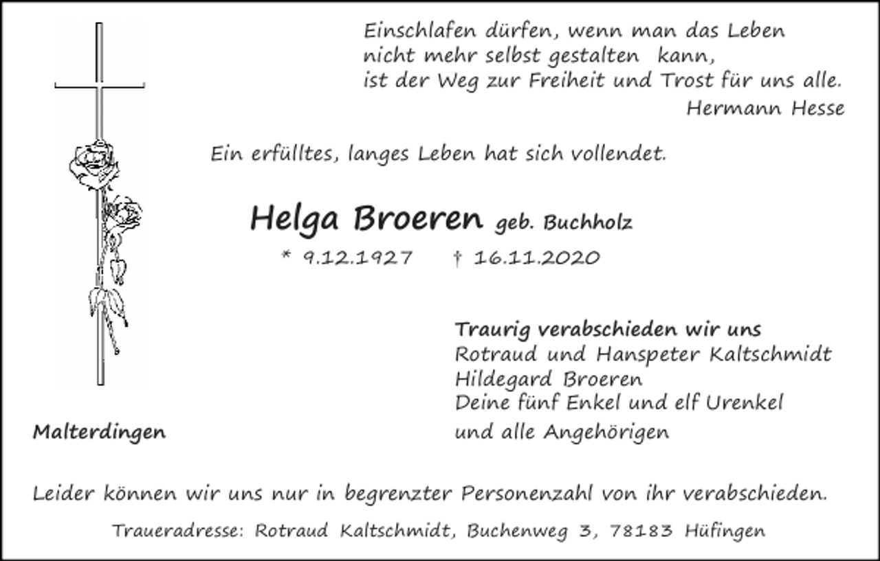 <p>Einschlafen dürfen, wenn man das Leben<br />nicht mehr selbst gestalten kann,<br />ist der Weg zur Freiheit und Trost für uns alle.<br />Hermann Hesse<br />Ein erfülltes, langes Leben hat sich vollendet.</p><p>Helga Broeren<br />* 9.12.1927</p><p>Malterdingen</p><p>geb. Buchholz</p><p>† 16.11.2020</p><p>Traurig verabschieden wir uns<br />Rotraud und Hanspeter Kaltschmidt<br />Hildegard Broeren<br />Deine fünf Enkel und elf Urenkel<br />und alle Angehörigen</p><p>Leider können wir uns nur in begrenzter Personenzahl von ihr verabschieden.<br />Traueradresse: Rotraud Kaltschmidt, Buchenweg 3, 78183 Hüfingen</p>