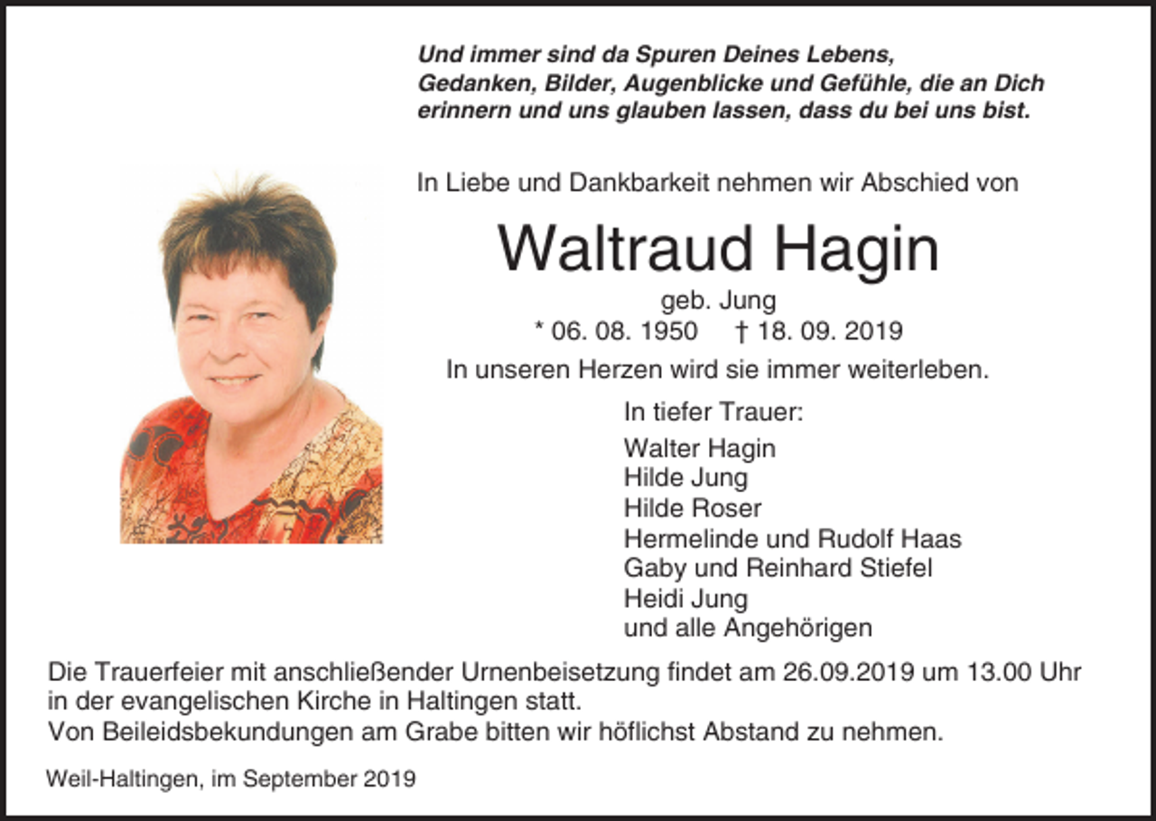 <p>Und immer sind da Spuren Deines Lebens,<br />Gedanken, Bilder, Augenblicke und Gefühle, die an Dich<br />erinnern und uns glauben lassen, dass du bei uns bist.</p><p>In Liebe und Dankbarkeit nehmen wir Abschied von</p><p>Waltraud Hagin<br />geb. Jung<br />* 06. 08. 1950 † 18. 09. 2019<br />In unseren Herzen wird sie immer weiterleben.<br />In tiefer Trauer:<br />Walter Hagin<br />Hilde Jung<br />Hilde Roser<br />Hermelinde und Rudolf Haas<br />Gaby und Reinhard Stiefel<br />Heidi Jung<br />und alle Angehörigen<br />Die Trauerfeier mit anschließender Urnenbeisetzung findet am 26.09.2019 um 13.00 Uhr<br />in der evangelischen Kirche in Haltingen statt.<br />Von Beileidsbekundungen am Grabe bitten wir höflichst Abstand zu nehmen.<br />Weil-Haltingen, im September 2019</p>