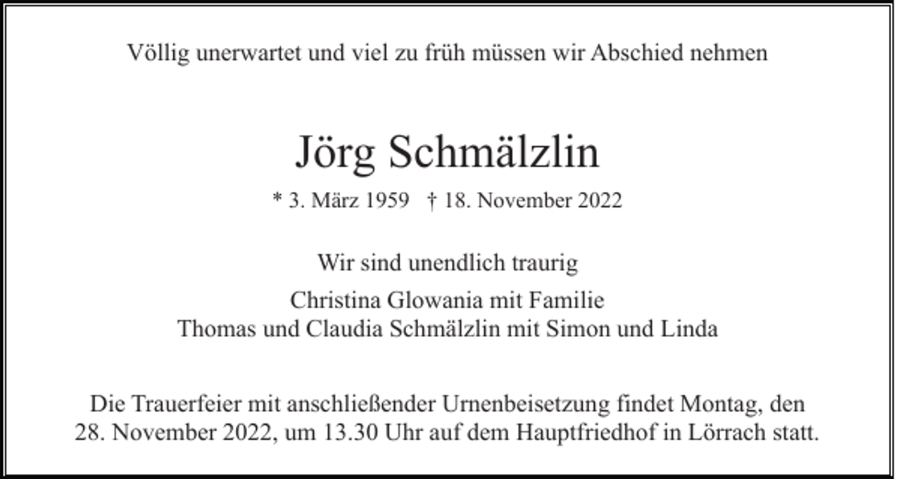 <p>Völlig unerwartet und viel zu früh müssen wir Abschied nehmen</p><p>Jörg Schmälzlin<br />* 3. März 1959 † 18. November 2022</p><p>Wir sind unendlich traurig<br />Christina Glowania mit Familie<br />Thomas und Claudia Schmälzlin mit Simon und Linda<br />Die Trauerfeier mit anschließender Urnenbeisetzung findet Montag, den<br />28. November 2022, um 13.30 Uhr auf dem Hauptfriedhof in Lörrach statt.</p>