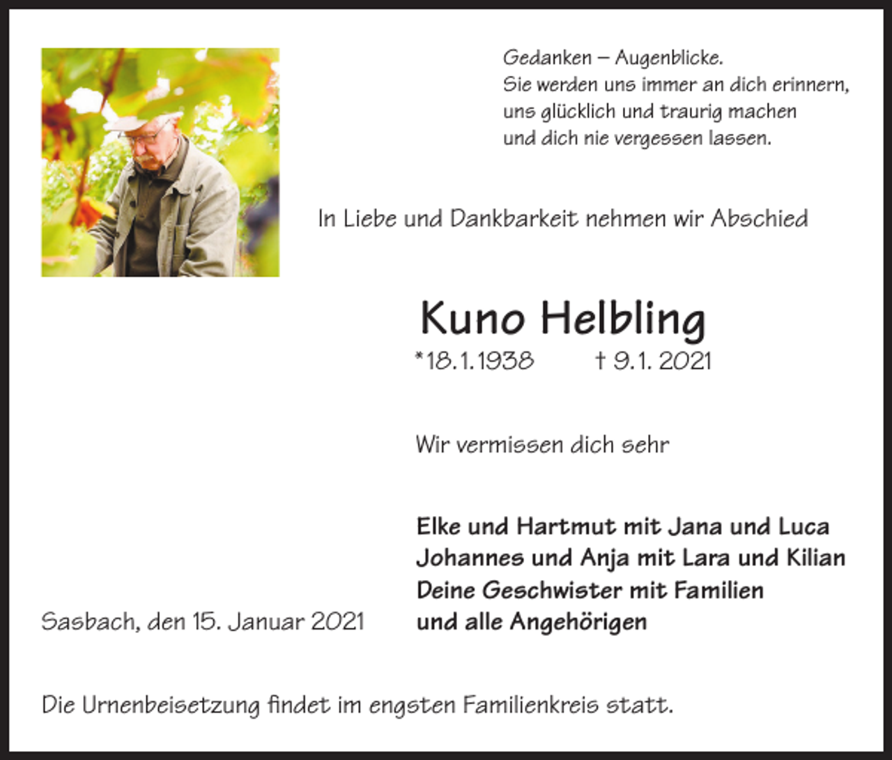 <p>Gedanken – Augenblicke.<br />Sie werden uns immer an dich erinnern,<br />uns glücklich und traurig machen<br />und dich nie vergessen lassen.</p><p>In Liebe und Dankbarkeit nehmen wir Abschied</p><p>Kuno Helbling</p><p>* 18. 1. 1938</p><p>† 9. 1. 2021</p><p>Wir vermissen dich sehr</p><p>Sasbach, den 15. Januar 2021</p><p>Elke und Hartmut mit Jana und Luca<br />Johannes und Anja mit Lara und Kilian<br />Deine Geschwister mit Familien<br />und alle Angehörigen</p><p>Die Urnenbeisetzung findet im engsten Familienkreis statt.</p>